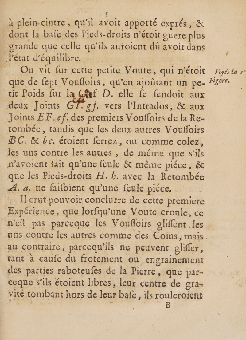 à pîein-cinîre, qu’il avoit apporté exprès, ôc dont la bafe des Fieds-droits n’étoit guère plus grande que celle qu’ils auroient dû avoir dans l’état d’équilibre. On vit fur cette petite Voûte, qui n’étoit que de fept Voufloirs, qu’en ajoutant un pe¬ tit Poids fur D. elle fe fendoit aux deux Joints gj- vers l’Intrados, &amp; aux Joints EF. ef. des premiers Voufloirs de la Re¬ tombée, tandis que les deux autres Voufloirs iBC. ôc bc. écoient ferrez,.ou comme colez, les uns contre les autres , de même que s’ils n’avoient fait qu’une feule ôc même pièce, ôC que les Pieds-droits H. h. avec la Retombée jd. a. ne faifoient qu’une feule pièce. II crut pouvoir conclurre de cette première Expérience, que lorfqu’une Voûte croule, ce n’efl: pas pareéque les Voufloirs gliflènt.les ur4S contre les autres comme des Coins, mais au contraire, pareequ’ils ne peuvent glifler, tant a caufe du frotement ou engrainemens des parties rab.otcufes de la Pierre, que par- ceque s’ils ètoient libres, leur centre.de gra¬ vité tombant hors de leur bafe, ils roiileroiens •&gt; * B Foyes la F Figure^