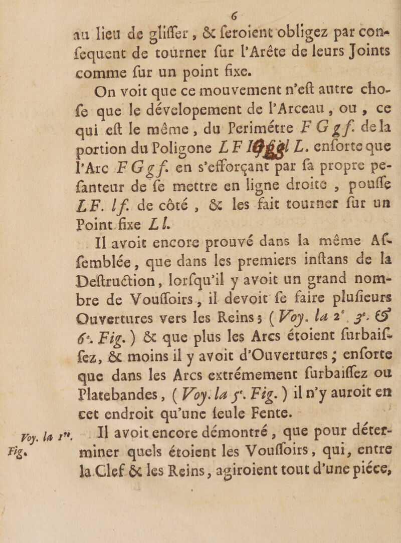 a au lieu de gîliTeî.’, ôc feroient obligez par coîï- fecpienc de tourner fur l’Arête de leurs Joints comme fur un point fixe. On voit que ce mouvement n’efi; autre cho- fe que le dévelopement de l’Arceau , ou , ce qui eft le même , du Périmètre V G g f delà portion du Poligone L F l- enfortc que l’Arc FGgf. en s’efforçant par fa propre pe- fanteur de fe mettre en ligne droite , pouffe LF. If. de côté , &amp; les fait tourner fur un Point-fixe LL Il avoir encore prouvé dans la même Af- femblée, que dans les premiers inftans de la Beftrudion, lorfqu’il y avoit un grand nom¬ bre de Vouffoirs , il devoir fe faire plufieurs Ouvertures vers les Reins; ( Voy, la 2' 6^. Fig. ) &amp; que plus les Arcs étoient furbaif. fez, &amp; moins il y avoit d’Ouvertures ; enforte que dans les Arcs extrêmement furbaiffez ou Platebandes, ( Voy. la Fig. ) il n’y auroit en cet endroit qu’une feule Fente. Foy. la /'». ^1 avoir encore démontré , que pour déter- miner quels étoient les Vouffoirs, qui, entre la.Clef ÔC les Reins, agiroient tout d’une pièce.