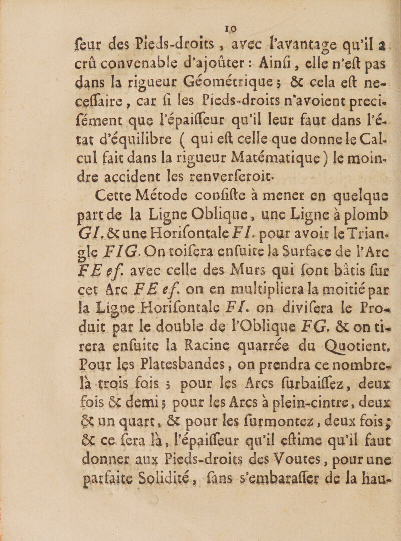 ieur des Pîeds-drolts, avec l’avantage qu’il a cm convenabie d’ajouter : Ainfi, elle n’eft pas dans la rigueur Géométrique j ôc cela eft ne- cedaire, car fi les Pieds-droits n’avoient preci- fément .que i’épailfeur qu’il leur faut dans l’é¬ tat d’équilibre ( qui eft celle que donne le Cal¬ cul fait dans la rigueur Matématique) le moin¬ dre accident les renverferoit- Cette Métode confifte à mener en quelque part de la Ligne Oblique, une Ligne à plomb G/.ôtuneHorifontaleF/. pour avoir le Trian¬ gle FIG- On îoifera enfuitc la Surface de l’Arc FE ef. avec celle des Murs qui (ont bâtis fur cet Arc FE ef. on en multipliera la moitié par la Ligne.Horifontale F/, on divifera le Pro-^ duit par le double de l’Oblique FG. ôc on ti¬ rera enfuite la Racine quatrée du Quotient. Pour Içs Platesbandcs, on prendra ce nombre- là. trois fois 5 pour les Arcs furbaiflez, deux fois ôc demi î pour les Arcs à plein-cintre, deux ôc un quart, ôt pour les furmontez, deux fois; ôc ce (era là, l’épaifleur qu’il eftime qu’il faut donner aux Pieds-droits des Voûtes, pour une parfaite Solidité, fans s’embaraffer de la hau-