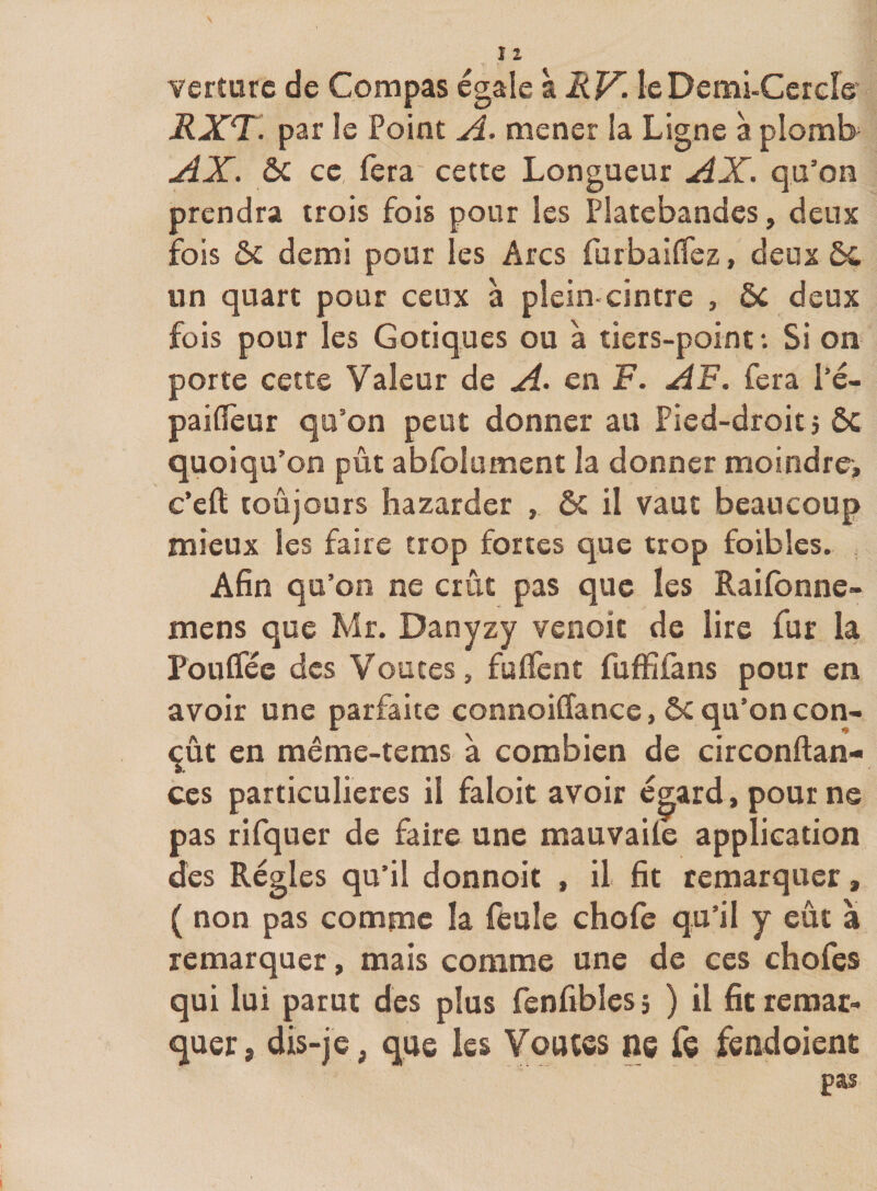 Yerîurc de Compas égale \RV. leDemi-Cercre* RXT. par le Point mener la Ligne à plomb AX. ôc ce fera cette Longueur AX. qu’on prendra trois fois pour les Platebandcs, deux fois ôc demi pour les Arcs furbaiflez, deux ÔC un quart pour ceux à plein-cintre , ôc deux fois pour les Gotiques ou à tiers-point •. Si on porte cette Valeur de A&gt; en F. AF. fera l’é- pailTeur qu’on peut donner au Pied-droit j Ôc quoiqu’on pût abfolument la donner moindre, c’eft toujours bazarder , ôc il vaut beaucoup mieux les faire trop fortes que trop foibles. , Afin qu’on ne crût pas que les Raifonne- mens que Mr. Danyzy venoit de lire fur la Poulfée des Voûtes, fuÛènt fuffifans pour en avoir une parfaite connoiffance, ôc qu’on con¬ çût en même-tems à combien de circonftan- ces particulières il faloit avoir égard, pour ne pas rifquer de faire une mauvaiie application des Régies qu’il donnoit , il fit remarquer, ( non pas comme la feule chofe qu’il y eût a remarquer, mais comme une de ces chofes qui lui parut des plus fenfibles, ) il fit remar¬ quer, dis-je, que les Voutss ne fe fendoient pas