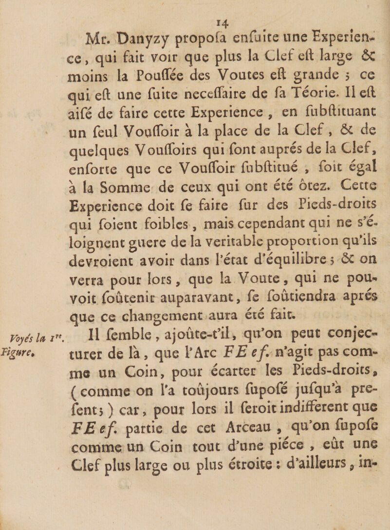 Mr. Danyzy propofa enfaîte une Expérien¬ ce , qai fait voir que plus la Clef eft large ÔC moins la Pouflee des Voûtes eft grande 5 ce qui eft une fuite neccflaire de fa Téorie. Il eft aifé de faire cette Expérience , en fubftituant un feul Vouflbir à la place de la Clef , ÔC de quelques Voulfoirs qui font auprès de la Clef, enforte que ce VoulToir fnbftitué , foit égal à la Somme de ceux qui ont été ôtez. Cette Expérience doit le faire fur des Pieds-droits qui foient foibics , mais cependant qui ne s e- loignent guere de la véritable proportion qu’ils devroient avoir dans l’état d'équilibre 5 ÔC on verra pour lors, que la.Voûte, qui ne pou- voit foûtenir auparavant, fc foûtiendra après que ce changement aura été fait. voyésUt^\ Il femble, ajoûte-t’il, qu’on peut conjec- Tigure» turcr de là, que l’Arc FE ef. n’âgk pas com¬ me un Coin, pour écarter les Pieds-droits, (comme on l'a toujours fupofé jufqu’a pre- fentj) car, pour lors il feroitindiffèrent que EE ef. partie de cet Arceau , qu’on fupofe comme un Coin tout d’une pièce , eût une Clef plus large ou plus étroite ; d’ailleurs, in-