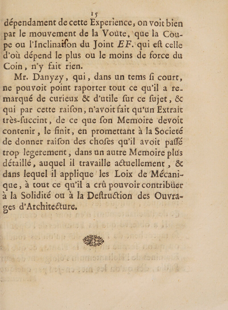 dépendament de cette Expérience, on voit bien par le mouvement de la Voûte, que la Cou¬ pe ou rinclinatfon du Joint EF. qm eft celle d’ou dépend le plus ou le moins de force du Coin, n’y fait rien. Mr. Danyzy, qui, dans un tems fi court, ne pouvoir point raporter tout ce qu’il a re¬ marqué de curieux &amp; d’utile fur ce fujet, &amp; qui par cette raifon, n’avoit fait qu’un Extrait irès-fuccint, de ce que fon Mémoire devoir contenir, le finit, en promettant à la Société de donner raifon des choies qu’il avoir paffé trop legerement, dans un autre Mémoire plûs détaillé, auquel il travaille aétuellement , ôc dans lequel il applique les Loix de Mécani¬ que, à tout ce qu’il a crû pouvoir contribuer à la Solidité ou à la Deftruétion des Ouvra- ses d’Architeéture.