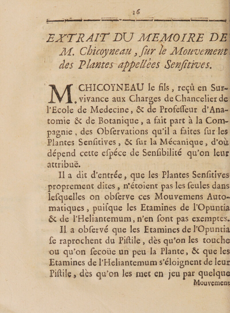 EXTRAIT BU MEMOIRE DE AI, Chicoyneau, fur le Mouvement des Riantes appellèes Senfitives. M CHICOYNEAU îe fils, reçu en Sur- , vivance aux Charges de Chancelier de l’Ecole de Medecine, ôc de Profefleur d’Ana- tomie &amp; de Botanique, a fait part à la Com¬ pagnie , des Obfervations qu’il a faites fur les Plantes Senfitives , ÔC fur la Mécanique, d’où, dépend cette cfpéce de Senfibiliié qu’on leur attribue. Il a dit d’entrée, que les Plantes Senfitives proprement dites, n’étoient pas les feules dans lefquelles on obferve ces Mouvemens Auto¬ matiques , puifque les Etamines de l’Opuntia 6c de l’Heliantemum, n’en font pas exemptes. 11 a obferve que les Etamines de l’Opuntia fe raprochent du Piftile , dès qu’on les touche ou qu’on fecoüe un peu la Plante, ôc que les Etamines de l’Heliantemura s’éloignent de leur Piftile 9 dès qu’on les met en jeu par quelque Mouvçmens