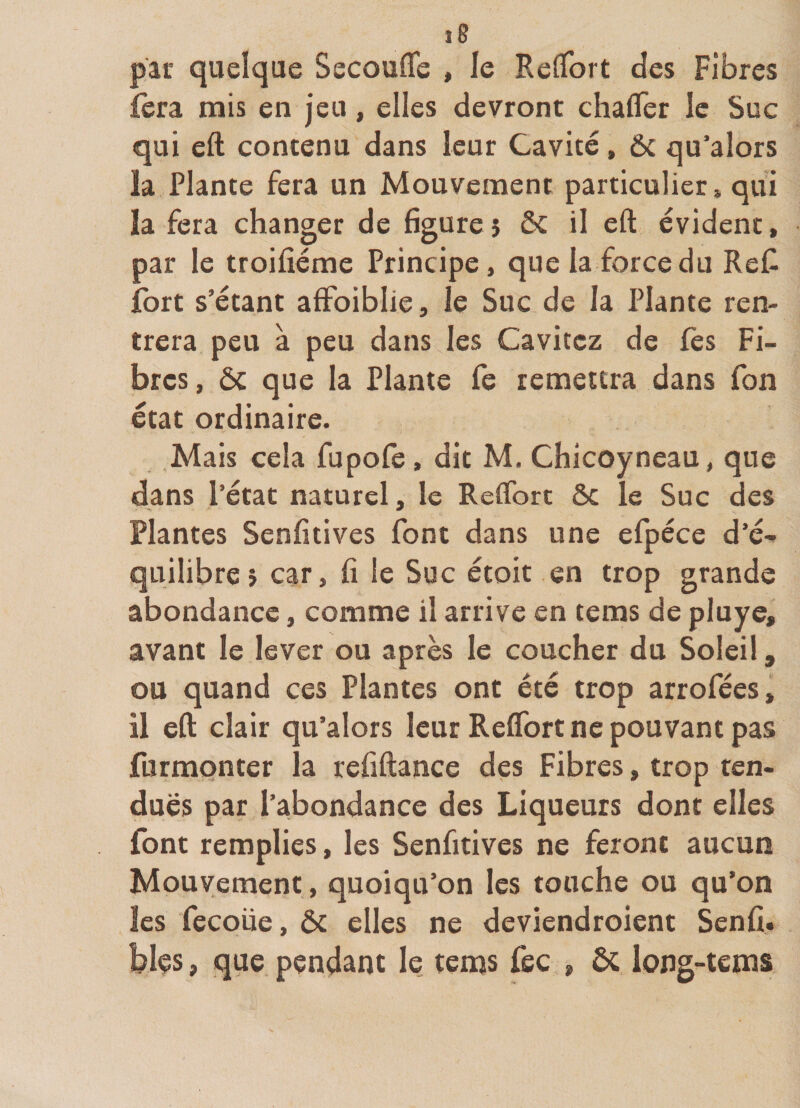 par quelque Secoufle , le RefTort des Fibres fera mis en jeu, elles devront chafler le Suc qui eft contenu dans leur Cavité, Ôc qu’alors la Plante fera un Mouvement particulier» qui la fera changer de figure 5 ôc il eft évident, par le troifiéme Principe, que la force du Refi fort s’étant affoiblie, le Suc de la Plante ren¬ trera peu à peu dans les Cavitcz de fès Fi¬ bres, ÔC que la Plante fe remettra dans Ton état ordinaire. Mais cela fupofe , dit M. Chicoyneau, que dans l’état naturel, le Reflbrc ôc le Suc des Plantes Senfitives font dans une efpéce d’é¬ quilibre} car, fi le Suc étoit en trop grande abondance, comme il arrive en tems de pluye, avant le lever ou après le coucher du Soleil, ou quand ces Plantes ont été trop arrofées, il eft clair qu’alors leur RefTort ne pouvant pas furmonter la refiftance des Fibres, trop ten¬ dues par l’abondance des Liqueurs dont elles font remplies, les Senfitives ne feront aucun Mouvement, quoiqu’on les touche ou qu’on les fecoiie, ôc elles ne deviendroient Senfi. blçs, que pendant le tenas fec , ôc long-tems