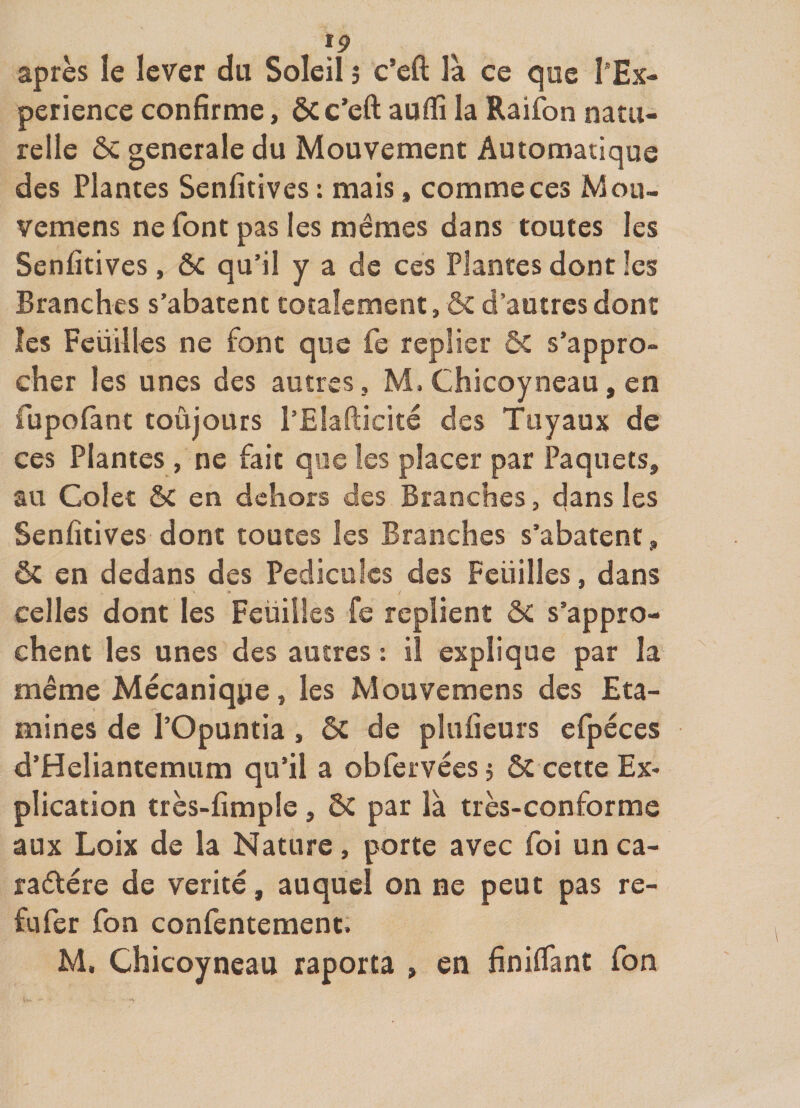 f9 après le lever du Soleil j c’eft là ce que l*Ex- perience confirme, ôc c’eft auftî la Raifon natu¬ relle ôc generale du Mouvement Automatique des Plantes Senfitives : mais, comme ces Mou- vemens ne font pas les mêmes dans toutes les Senfitives, ôc qu’il y a de ces Plantes dont les Branches s’abatent totalement, &amp; d’autres dont les Feuilles ne font que fe replier ôC s’appro¬ cher les unes des autres, M. Chicoyneau, en fupolànt toujours l’Elafticitê des Tuyaux de ces Plantes , ne fait que les placer par Paquets, au Colet ôc en dehors des Branches, dans les Senfitives dont toutes les Branches s’abatent, ôc en dedans des Pédicules des Feuilles, dans celles dont les Feüilles fe replient ôC s’appro¬ chent les unes des autres : il explique par la même Mécanique, les Mouvemens des Eta¬ mines de l’Opuntia, ôc de plufieurs efpéces d’Heliantemum qu’il a obfervéesi ôc cette Ex* plication très-fimple, ÔC par là très-conforme aux Loix de la Nature, porte avec foi un ca- radtére de vérité, auquel on ne peut pas re- fufer fon confentement. M, Chicoyneau raporta , en finiflànt fon