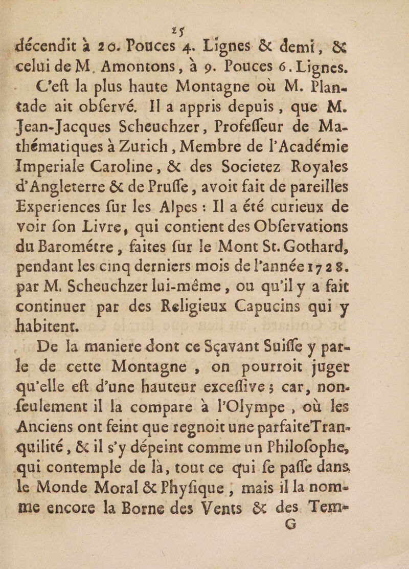 décendit à 20. Pouces 4. Lignes ôc demi, SS celui de M. Amontons, à 9. Pouces 6.Lignes. C’eft la plus hauîe Montagne où M. Plan- tade ait obfervé. Il a appris depuis , que M. Jean-Jacques Scheuchzer, ProfelTeur de Ma¬ thématiques à Zurich, Membre de l’Académie Impériale Caroline, ôc des Societez Royales d’Angleterre Si de Prutfe, avoir fait de pareilles Expériences fur les Alpes ; Il a été curieux de voir fon Livre, qui contient des Obfervarions du Baromètre, faites fur le Mont St. Gothard, pendant les cinq derniers mois de l’année 1728. par M. Scheuchzer lui-même , ou qu’il y a fait continuer par des Religieux Capucins qui y habitent. De la maniéré dont ce S^avant Suiflfe y par¬ le de cette Montagne , on pourroit juger qu’elle eft d’une hauteur exceflivej car, non- ieulement il la compare à l’Olympe , où les Anciens ont feint que regnoit une parfaiteTran- quilité, ôc il s’y dépeint comme un Philofophe, qui contemple de là, tout ce qui fe pafle dans, le Monde Moral ÔC Phyfique , mais il la nom* me encore la Borne des Vents ôt des Tem^ G \