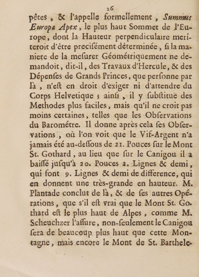 pêtes , &amp; l’appelle formeUement , Summus Euro^â Apex t le plus haut Sommet de J’Eu- ïope, dont la Hauteur perpendiculaire meri- teroit d’être precifément déterminée, fi la ma¬ niéré de la mefurer Géométriquement ne de- mandoit, dit-il, des Travauxd’Hercule, ôt des Dépenfès de Grands Princes, que perfonnc par la , n’eft en droit d’exiger ni d’attendre du Corps Helvétique 5 ainfi , il y fubftitué des Méthodes plus faciles, mais qu’il ne croit pas moins certaines, telles que les Obfervations du Baromètre. Il donne après cela fes Obfer¬ vations , où l’on voit que le Vif-Argent n’a jamais été au-deflbus de 21. Pouces fur le Mont St, Gothard, au lieu que fur le Canigou il a baiffé jufqu’à 2 p. Pouces 2. Lignes &amp; demi, qui font 9. Lignes &amp; demi de dilFerence, qui en donnent une très-grande en hauteur. M. Plantade conclut de là, ôc de fes autres Opé¬ rations , que s’il eft vrai que le Mont St. Go. thard eft le plus haut de Alpes, comme M. Scheuchzer l’alfure, non-feulement le Canigou fera de beaucoup plus haut que cette Mon¬ tagne, mais encore le Mont de St. Barthele-