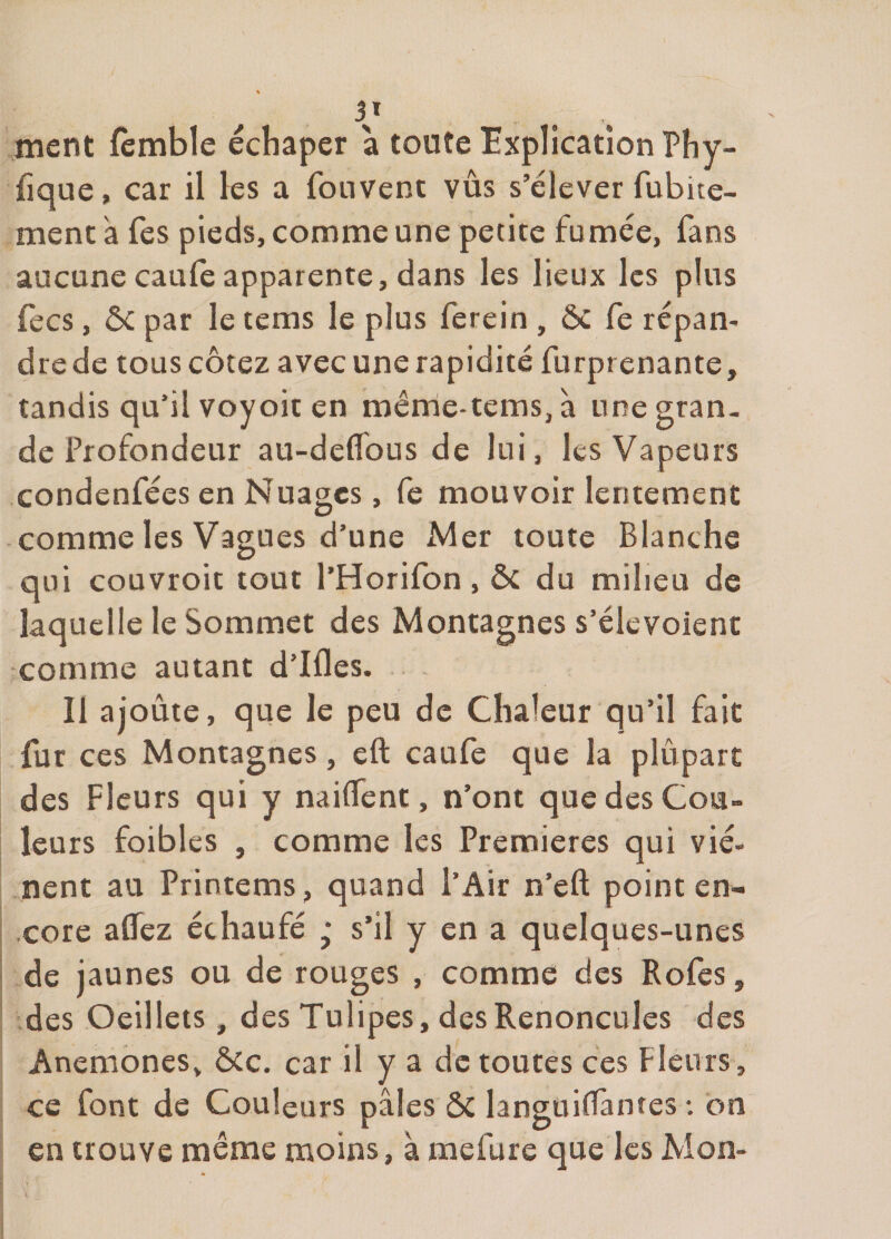 V .ment fèmble échaper a toute Explication Phy- fique, car il les a fonvent vus s’élever fubice- menc a fes pieds, comme une petite fumée, fans aucune caule apparente, dans les lieux les plus fecs, ôc par le tems le plus ferein , ôc Ce répan¬ dre de tous cotez avec une rapidité furprenante, tandis qu’il voyoic en même-tems,à une gran¬ de Profondeur au-deflbus de lui, les Vapeurs condenfées en Nuages, fe mouvoir lentement comme les Vagues d’une Mer toute Blanche qui couvroit tout l’Horifon, ôc du milieu de laquelle le Sommet des Montagnes s’élevoient comme autant d’Ifles. Il ajoûte, que le peu de Chaleur qu’il fait fur ces Montagnes, eft caufe que la plupart des Fleurs qui y nailTent, n’ont que des Cou¬ leurs foibles , comme les Premières qui vié- nent au Printems, quand l’Air n’eft point en- .cote aflez échaufé ‘ s’il y en a quelques-unes de jaunes ou de rouges , comme des Rofes, des Oeillets, des Tulipes, des Renoncules des Anémones, ÔCc. car il y a de toutes ces Fleurs, ce font de Couleurs pâles ÔC languilTantes : on en trouve même moins, à mefure que les Mon-