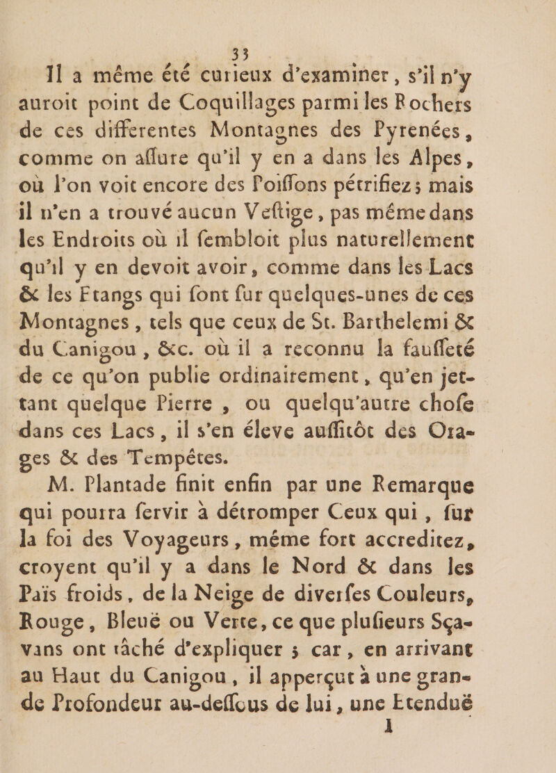 ^ ^ 3? II a même été curieux d’examiner, s’il n’y auroit point de Coquillages parmi les P ochers de ces differentes Montagnes des Pyrénées, comme on afïure qu’il y en a dans les Alpes, où l’on voit encore des PoifTons pétrifiez j mais il n’en a trouvé aucun Veftige, pas même dans les Endroits où il fembloit plus naturellement qu’il y en devoir avoir, comme dans les Lacs ôc les Etangs qui font fur quelques-unes de ces Montagnes , tels que ceux de St. Barthelemi &amp; du Canigou , &amp;c. où il a reconnu la faufTeté de ce qu’on publie ordinairement, qu’en jet- tant quelque Pierre , ou quelqu’autre chofe dans ces Lacs, il s’en éleve auflitôt des Ora¬ ges &amp; des Tempêtes. M. Plantade 6nit enfin par une Pemarque qui pourra fervir à détromper Ceux qui, fur la foi des Voyageurs, même fort accréditez, croyent qu’il y a dans le Nord ôc dans les Pais froids, de la Neige de diverfes Couleurs, Bouge, Bleue ou Verte, ce que plufieurs S^a- vans ont tâché d'expliquer 5 car, en arrivant au Haut du Canigou , il apperçut à une gran¬ de Profondeur au-deffous de lui, une Etendue .4 1