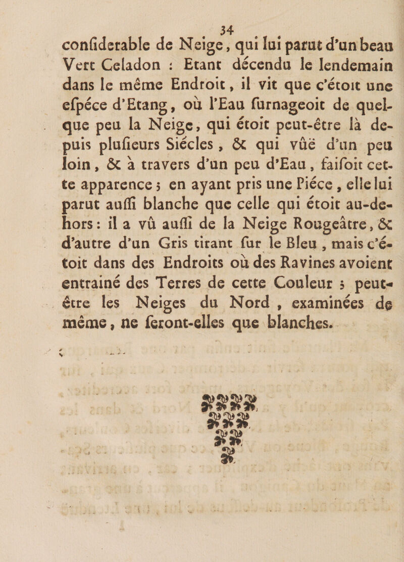 confîderable cîe Neige, qui lui parut d’un beau Vert Céladon £tant décendu le lendemain dans le même Endroit, il vit que c’étoit une efpeGe d’Etang, ou l’Eau furnageoit de quel¬ que peu la Neige, qui étoit peut-être là de¬ puis plufieurs Siècles, ôc qui vue d’un peu loin, &amp; à travers d’un peu d’Eau, faifoit cet¬ te apparence 5 en ayant pris une Pièce , elle lui parut audi blanche que celle qui ètoit au-de&lt;- hors : il a vu auflî de la Neige Rougeâtre, ÔC d’autre d’un Gris tirant fur le Bleu , mais c’è- Coit dans des Endroits ou des Ravines avoienc entrainé des Terres de cette Couleur j peut* être les Neiges du Nord , examinées de même, ne feront-elles que blanches. SS 4