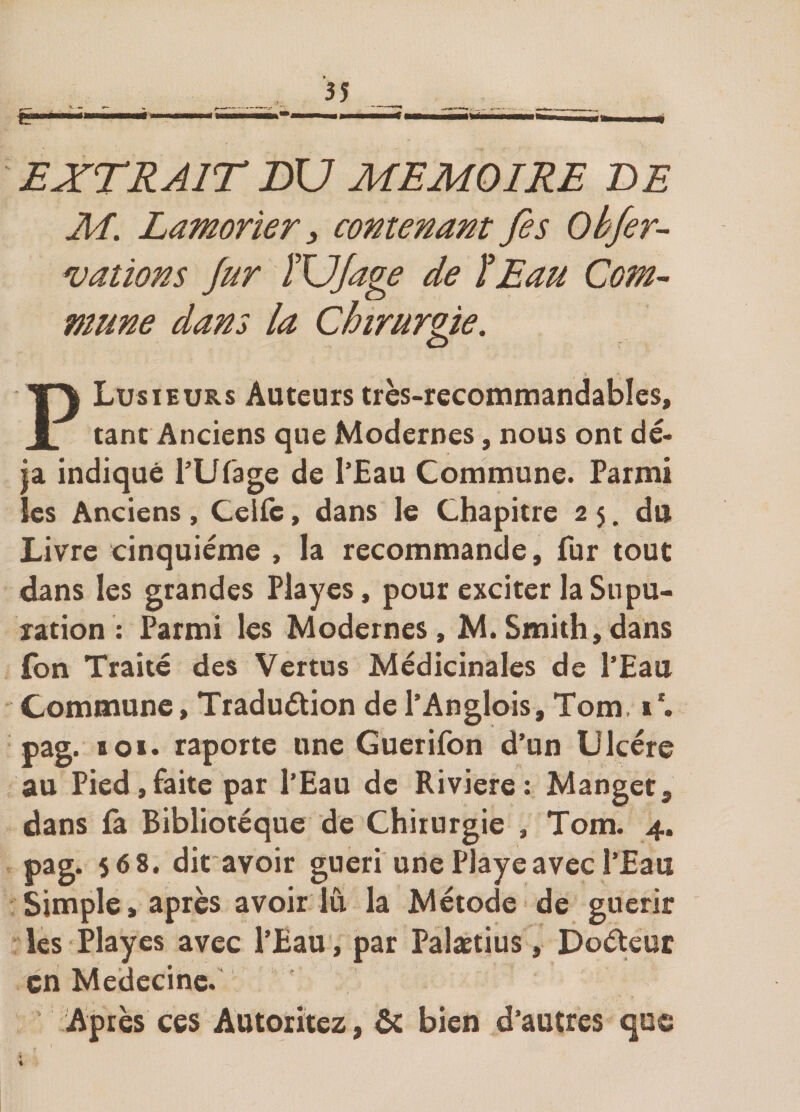 V » EXTRAIT BV MEMOIRE BE M. Lamorîer i contenant fis Obfir- valions fur ÏVJage de ÏEau Com¬ mune dans la Chirurgie. Plusieurs Auteurs très-recommandables, tant Anciens que Modernes, nous ont dé¬ jà indiqué TUfage de l’Eau Commune. Parmi les Anciens, Celle, dans le Chapitre 2 5. du Livre cinquième , la recommande, fur tout dans les grandes Playes, pour exciter la Su pu- ration : Parmi les Modernes, M. Smith, dans fon Traité des Vertus Médicinales de l’Eau Commune, Tr ad uétion de l’Anglois, Tom, 1*. pag. 101. raporte une Guerifon d’un Ulcère au Pied,faite par l’Eau de Riviere: Manget, dans fa Bibliotéque de Chirurgie , Tom. 4. pag. 568. dit avoir guéri une Playe avec l’Eau Simple, après avoir lu la Métode de guérir les Playes avec l’Eau, par Palætius, Doéteur en Médecine. ' Après ces Autoritez, ôc bien d’autres que i