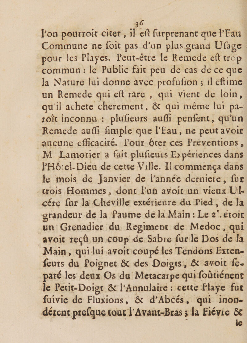 . Commune ne foie pas d'an plus grand Ufage pour les Playes. Peut-être le Remede eft trop commun : le Public fait peu de cas de ce que la Nature lui donne avec profufion j il eftime un Remede qui cft rare , qui vient de loin, qu i! acheté chèrement, &amp; qui même lui pa- roit inconnu : plufieurs auflî penfent, qu’un Remede auffi fimple que l’Eau, ne peut avoir aucune efficacité. Pour ôter ces Préventions, M Lamorier a fait plufieurs Expériences dans l’Hô'el-Dieu de cette Ville. Il commença dans le mois de Janvier de l’année derniere, fut crois Hommes , dont l’on avoit un vieux IJh cére fur la Cheville extérieure du Pied , de la grandeur de la Paume de la Main : Le 2\éioic un Grenadier du Régiment de Medoc. qui avoir reçu un coup de Sabre fur le Dos de la Main, qui lui avoit coupé les Tendons Exten- leurs du Poignet ôc des Doigts, &amp; avoir fe- paré les deux Os du Métacarpe qui foûtiénent le Petit-Doigt ôt l’Annulaire : cette Playe fut fuivie de Fluxions, ôc d’Abcés, qui inon¬ dèrent ptefqaç tout l'Avânc-JBcas $ la fiévie 5C