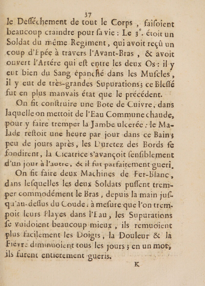 Je Deflecîiement de tout le Corps , faifoient beaucoup craindre pour fa vie : Le étoitun Soldat du rrtéme Régiment, qui avoir reçû un coup d’tpée à travers l’Avant-Bras , ôc avoir ouvert l’Artére qui eft entre les deux Os ; il y eut bien du Sang êpancfié dans les Mufcles, il y eut de très-grandes Supurationsj ceBleflé fut en plus manvais état que le précédent. On fit conftruire une Bote de Cuivre, dans laquelle on mettoit de l’Eau Commune chaude, pour y faire tremper U Jambe ulcerée ; le Ma¬ lade reftoic une heure par jour dans ce Bain $ peu de jours après, les Düretez des Bords fondirent, la Cicatrice s’avançoit fenfiblemenc d’un jouf à l’auttG, ôi. il fut parfaitement guéri. On fit faire deux Machines de Fer-Blanc, dans lefquelles les deux Soldats puBènt crcni- per commodément le Bras, depuis la main juf. qu’au-deflus du Coude; à mefure que l’on trcm- poic leurs Playes dans l’fau, les Supurations fe vuidoient beaucoup mieux , ils remudient plus facilement les Doigts, la Douleur &amp; la Fiévr; dtminuoieiic tous les jours j en un mot&gt; ils furent cntierenaenc guéris. — ■ K