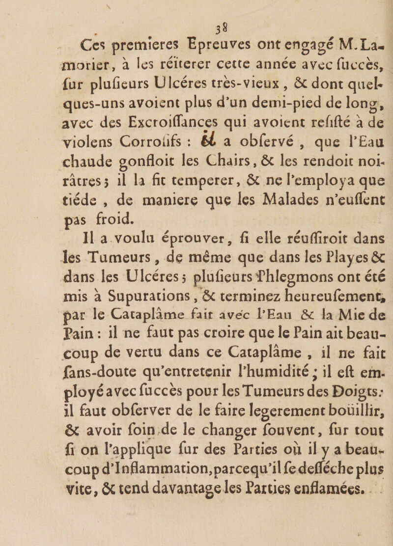 Ces premières Hpreuves ont engagé M.La- fnorisr, à les réitérer cette année avecfucccs, fur plufieurs Ulcères très-vieux , ôc dont qaeU ques-uns avoient plus d’un demi-pied de long, avec des Excroiffances qui avoient refifté à de violens Corroiifs : H a obfervé , que l’Eaa chaude gonfloic les Chairs, ôc les rendoit noi¬ râtres} il la fit temperer, ôc ne l’employa que tiède , de maniéré que les Malades n’eulTcnt pas froid. Il a voulu éprouver, fi elle réuflîroit dans les Tumeurs, de même que dans les Playesôc dans les Ulcères j plufieurs Thiegmons ont été mis à Supurations, ôc terminez heureufemen^ par le Cataplâme fait avec l’Eau ÔC la Mie de Pain : il ne faut pas croire que le Pain ait beau¬ coup de vertu dans ce Cataplâme , il ne fait fans-doute qu’entretenir l’humidité ; il eft em- ployé avec fuccès pour les Tumeurs des Doigts; il faut obferver de le faire legerement bouillir, Ôc avoir foin de le changer fouvent, fur tout fi on l’applique fur des Parties où il y a beau», coup d’I nflammation,parcequ’il fe delféche plus vice, ôc tend davantage les Parties enfiamées. .