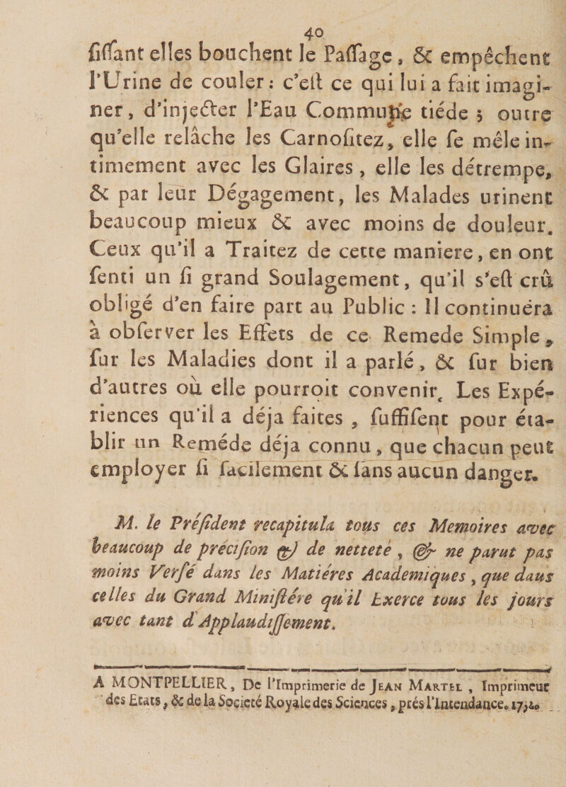 fiffant elles bouchent le Paflagc, ôc empêchent rUrine de couler: c’elt ce qui lui a fait imagi- ner, d’injeêler l’Eau Commu|ie tiède 5 oucre qu’elle relâche les Carnofitez, elle fe mêle in¬ timement avec les Glaires, elle les détrempe, &amp; par leur Dégagement, les Malades urinent beaucoup mieux ôê avec moins de douleur. Ceux qu’il a Traitez de cette maniéré, en ont fenti un fi grand Soulagement, qu’il s’eft crû. obligé d’en faire part au Public : 11 continuera à obfcrver les Effets de ce Remede Simple,, fur les Maladies dont il a parlé, ôc fur biert d’autres ou elle pourroit convenir. Les Expé¬ riences qu’il a déjà faites , fuflSfeqt pour éta¬ blir un Remède déjà connu, que chacun peut employer fi facflemêni ôc fans aucun danger. M. le Prefident recapituld tous ces Mémoires a&lt;vec beaucoup de précifion ^ de netteté , ^ ne parut pas moins yirfé dans les Matières Academiques , que daus celles du Grand Minifléte qu il txerce tous les jours ûuec tant d ApplaudiJJement, A MONTPELLIER, De ^Imprimerie cîe Jean Martel , Imprimeuf ' des Etats, &amp; de la Société Royale des Scicuces, prés ITmcadance» ,
