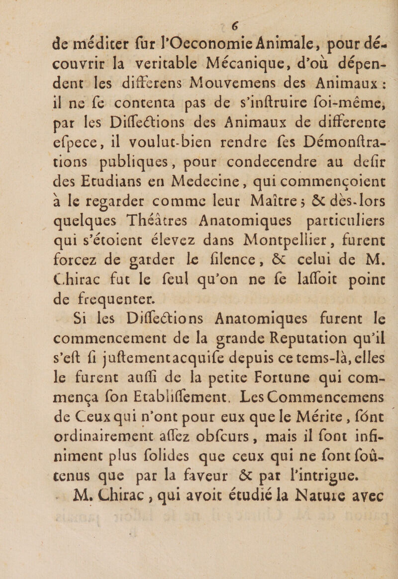de méditer fur l’Oeconomie Animale, pour dé¬ couvrir la véritable Mécanique, d’où dépen¬ dent les differens Mouvemens des Animaux : il ne fe contenta pas de s’inftruire foi-même, par les Différions des Animaux de differente efpece, il voulut-bien rendre fes Démonftra- tions publiques, pour condecendre au defîr des Etudians en Medecine, qui commençoient à le regarder comme leur Maître» ôc dès-lors quelques Théâtres Anatomiques particuliers qui s’étoient élevez dans Montpellier, furent forcez de garder le filence, ôc celui de M. Chirac fut le feu! qu’on ne fe Iaffoit point de fréquenter. Si les Diffeétions Anatomiques furent le commencement de la grande Réputation qu’il s’eft fi juftementacquife depuis ce tems-là,elles le furent aufïi de la petite Fortune qui com¬ mença fon Etabiiffement. LesCommencemens de Ceux qui n’ont pour eux que le Mérite, fônt ordinairement affez obfcurs, mais il font infi¬ niment plus folides que ceux qui ne font foû- tenus que par la faveur ôc pat l'intrigue. M. Chirac , qui avoir étudié la Nature avec