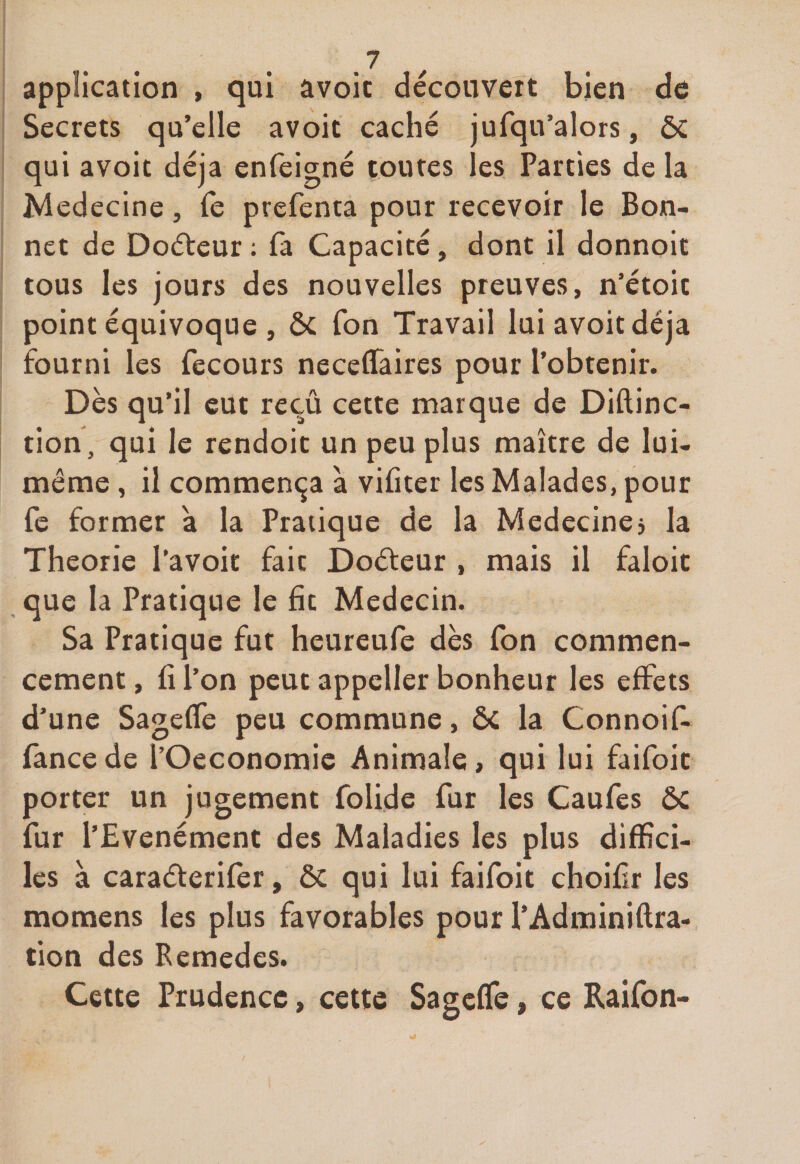 application , qui avoic découvert bien de Secrets qu’elle avoit caché jufqu’alors, ôc qui avoit déjà enfeigné toutes les Parties de la Médecine, Te prefenta pour recevoir le Bon¬ net de Doéteur : la Capacité, dont il donnoit tous les jours des nouvelles preuves, n’étoic point équivoque , ôc Ton Travail lui avoit déjà fourni les fecours neceffaires pour l’obtenir. Dès qu’il eut reçû cette marque de Diftinc- tion, qui le rendoit un peu plus maître de lui- même , il commença à vifiter les Malades, pour fe former à la Pratique de la Medecine, la Théorie l’avoit fait Doéteur , mais il faloit que la Pratique le fit Médecin. Sa Pratique fut heureufe dès fon commen¬ cement , fi l’on peut appcller bonheur les effets d’une Sageffe peu commune, ÔC la Connoif- fancede l’Oeconomie Animale, qui lui faifoit porter un jugement folide fur les Caufes ôc fur l’Evenément des Maladies les plus diffici¬ les à caraéterifer, ôc qui lui faifoit choifîr les momens les plus favorables pour l’Adminiftra- tion des Bemedes. Cette Prudence, cette Sageffe, ce Raifon-