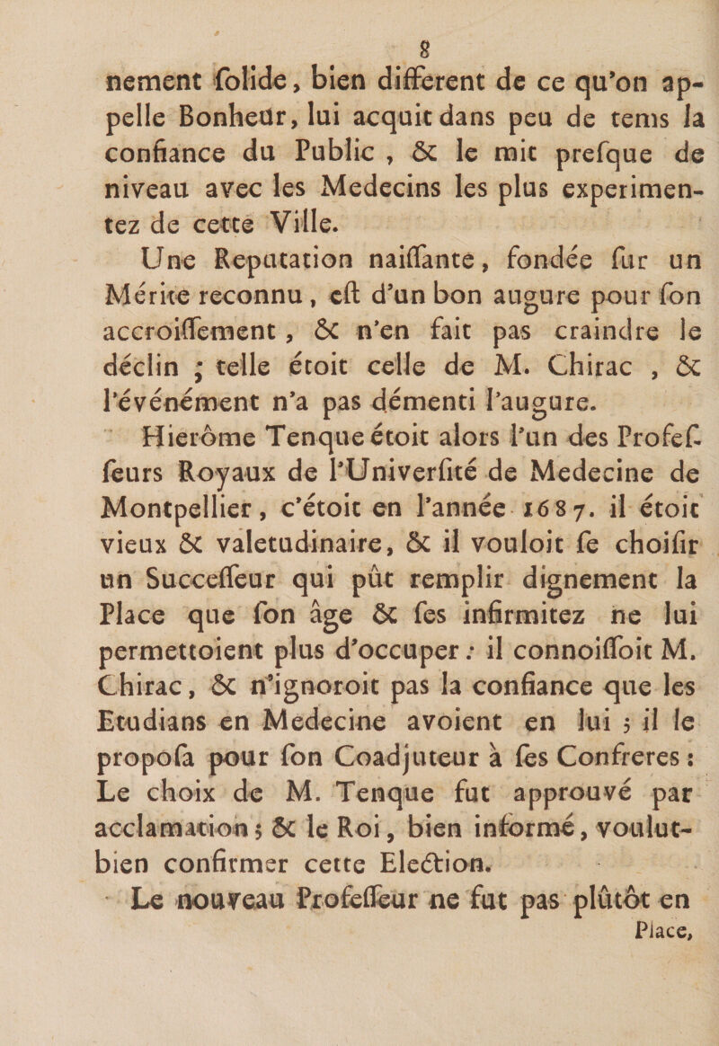 nement lolide, bien different de ce qu’on ap¬ pelle Bonheür, lui acquit dans peu de tems la confiance du Public , ôc le mit prefque de niveau avec les Médecins les plus expérimen¬ tez de cette Ville. Une Réputation naiffante, fondée fur un Mérite reconnu, eft d’un bon augure pour fon accroiffement, ÔC n’en fait pas craindre le déclin ; telle étoit celle de M. Chirac , ôc l’événement n’a pas démenti l’augure. Hierome Tenque étoit alors l’un des Profefi leurs Royaux de l’Univerfité de Medecine de Montpellier, c’étoit en l’année 1687. il étoic vieux ÔC valétudinaire, ôc il vouloir fe choifir un Succeffeur qui pût remplir dignement la Place que fon âge ôc fes infirmitez ne lui permettoient plus d’occuper: il connoiffoit M. Chirac, ÔC n’ignoroit pas la confiance que les Etudians en Medecine avoient en lui 5 il le propofa pour fon Coadjuteur à lès Confrères : Le choix de M. Tenque fut approuvé par acclamation5 ôc le Roi, bien informé, voulut- bien confirmer cette Eleétion. Le nouveau Profeffeur ne fut pas ■ plutôt en Place,