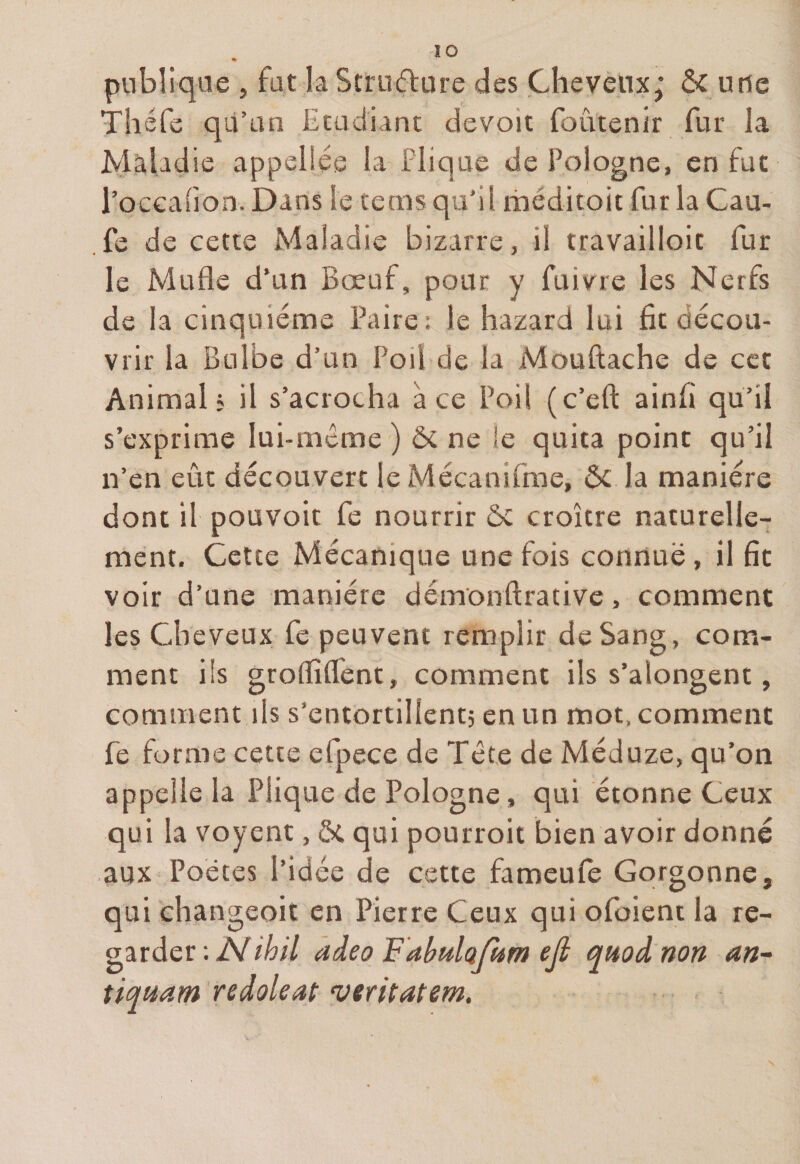 ÏO ♦ publique , fut la Structure des Cheveux; ôc urie Thé Ce qu’un Etudiant devoit foûtenir fur la Maladie appelles la Plique de Pologne, en fut l’occaiion. Dans le tems qu'il méditait fur la Cau- fe de cette Maladie bizarre, il travailioic fur le Mufle d’un Bœuf, pour y fuivre les Nerfs de la cinquième Paire; le hazard lui fît décou¬ vrir la Bulbe d’un Poil de la Mouftache de cet Animal? il s’acrocha à ce Poil (c’efl: ainfl qu’il s’exprime lui-même ) &amp; ne le quita point qu’il n’en eût découvert le Mécanifme, Ôc la manière dont il pouvoit fe nourrir ôc croître naturelle¬ ment. Cette Mécanique une fois connue, il fit voir d’une manière démonftrative, comment les Cheveux fe peuvent remplir de Sang, com¬ ment iis groflîflènt, comment ils s’alongent, comment ils s'entortillent; en un mot, comment fe forme cette efpece de Tête de Méduze, qu’on appelle la Plique de Pologne, qui étonne Ceux qui la voyent, ôt qui pourroit bien avoir donné aux Poètes l’idée de cette fameufe Gorgonne, qui ehangeoit en Pierre Ceux qui ofoient la re¬ garder ; /Y ihil adeo FabulaJUm eji quoi non an- tiquant redoleat veritatem.