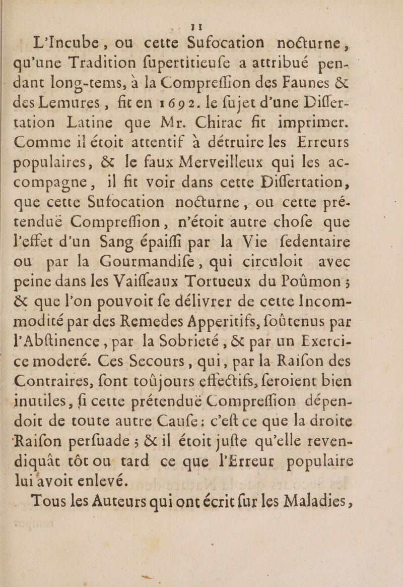L’Incube , ou cette Sufocation nocturne, qu’une Tradition fupertitieufe a attribué pen¬ dant long-tems, à la Compreffion des Faunes ôc des Lemures, fit en 1692. le fil jet d’une Difler- tation Latine que Mr. Chirac fit imprimer. Comme il étoit attentif à détruire les Erreurs populaires, ôc le faux Merveilleux qui les ac¬ compagne, il fit voir dans cette Differtation, que cette Sufocation noéturne, ou cette pré¬ tendue Compreffion, n’étoit autre chofe que l’effet d’un Sang épaiffi par la Vie fedentaire ou par la Gourmandifè , qui circuloit avec peine dans les Vaiffeanx Tortueux du Poumon } 5c que l’on pouvoir fe délivrer de cette Incom¬ modité par des Remedes Apperitifs, foutenus par l’Abftinence, par la Sobriété , ôc par un Exerci¬ ce modéré. Ces Secours, qui, par la Raifon des Contraires, font toujours effectifs, feroient bien inutiles, j(i cette prétendue Compreffion dépen- doit de toute autre Caufe; c’eftce que la droite 'Raifon perfuade 5 ôcil étoit jufte qu’elle reven¬ diquât tôt ou tard ce que l’Erreur populaire lui avoir enlevé. Tous les Auteurs qui ont écrit fur les Maladies,