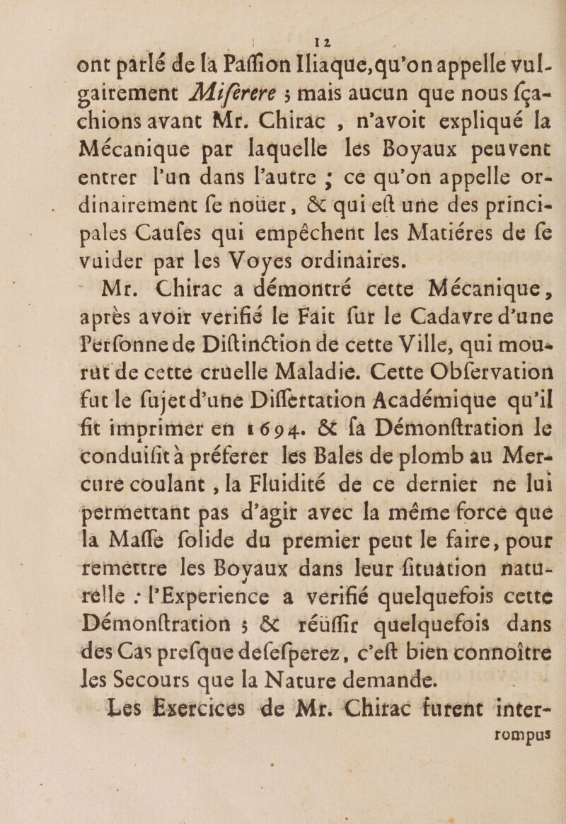 Il ont parlé de la Paflion Iliaque,qu’on appelle vul¬ gairement Miferere j mais aucun que nous fâ¬ chions avant Mr. Chirac , n’avoit expliqué la Mécanique par laquelle les Boyaux peuvent entrer l’un dans l’autre ; ce qu’on appelle or¬ dinairement fe nouer, àC qui eft une des princi¬ pales Caufes qui empêchent les Matières de fe vuider par les Voyes ordinaires. Mr. Chirac a démontré cette Mécanique, après avoir vérifié le Fait fur le Cadavre d’une Perfonnede Diftinétion de cette Ville, qui mou¬ rût de cette cruelle Maladie. Cette Observation fut le fujetd’une Diflertation Académique qu’il fit imprimer en 1694. ôc fa Démonftration le Conduifità préférer les Baies de plomb au Mer¬ cure coulant, la Fluidité de ce dernier ne lui permettant pas d’agir avec la même force que a Mafle folide du premier peut le faire, pour remettre les Bovaux dans leur fituàtion natu- J relie .* l’Expérience a vérifié quelquefois cette Démonftration 5 ÔC réüflîr quelquefois dans des Cas prefquedefefperez, c’eft bien connoître les Secours que la Nature demande. Les Exercices de Mr. Chirac furent inter¬ rompus