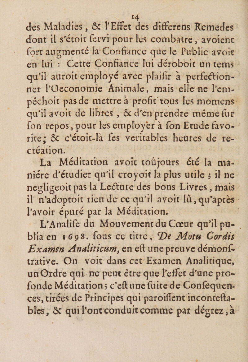 *4 des Maladies , ôc l’Effet des differens Remedes dont il s’étoit fervi pour les combatre, a voient fort augmenté la Confiance que le Public avoit en lui : Cette Confiance lui déroboic un tems qu’il auroit employé avec plaifir à perfection¬ ner l’Oeconomie Animale, mais elle ne Pem- pêchoit pas de mettre à profit tous les momens qu’il avoit de libres , &amp; d’en prendre même fur fon repos, pour les employer à fon Etude favo¬ rite; ôc c’étoit-là fes véritables heures de ré¬ création. La Méditation avoit toujours été la ma¬ nière d’étudier qu’il croyoit la plus utile 5 il ne negligeoitpas la Leéture des bons Livres, mais il n’adoptoit rien de ce qu’il avoit lû,qu’après l’avoir épuré par la Méditation. L’Analife du Mouvement du Cœur qu’il pu¬ blia en 1698. fous ce titre, *De Adotu Cor dis Examen Analiticum, en eft une preuve démonf- trative. On voit dans cet Examen Analitique, un Ordre qui ne peut être que l’effet d’une pro¬ fonde Méditation? c’eft une fuite de Confequen- ces, tirées de Principes qui paroiffent incontefta- bles, ôc qui l’ont conduit comme par dégrez,a