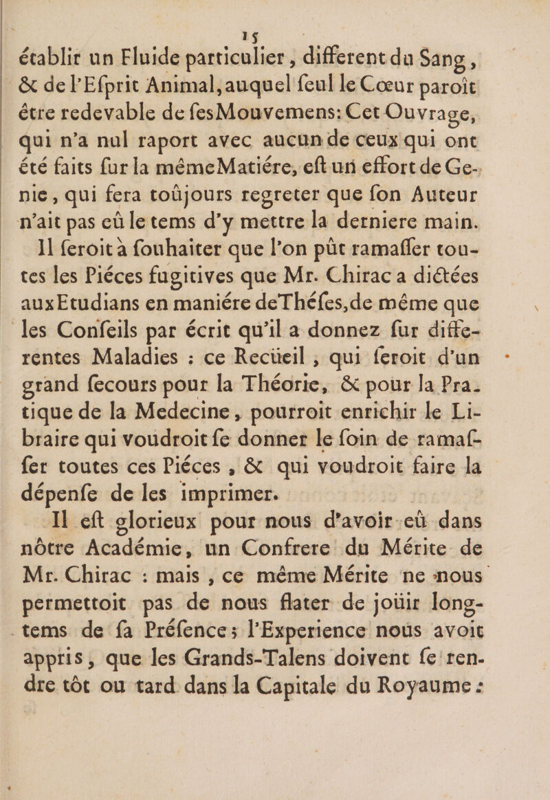 établir un Fluide particulier, different du Sang, ôc de l’Efprit Animal, auquel feul le Cœur parole être redevable de fesMouvemens: Cet Ouvrage, qui n’a nul raport avec aucun de ceux qui ont été faits fur la mêmeMatiére, eft uii effort de Gé¬ nie, qui fera toujours regreter que fon Auteur n’ait pas eu le tems d’y mettre la derniere main. 11 feroit à fouhaiter que l’on pût ramaffer tou¬ tes les Pièces fugitives que Mr. Chirac a diètées auxEtudians en manière deThéfes,de même que les Confeils par écrit qu’il a donnez fur diffe¬ rentes Maladies : ce Recueil , qui feroit d’un grand fècours pour la Théorie, ÔC pour la Pra¬ tique de la Medecine, pourroit enrichir le Li¬ braire qui voudroit fe donner le foin de ramaf¬ fer toutes ces Pièces , ÔC qui voudroit faire la dépenfe de les imprimer. Il eft glorieux pour nous d’avoir eu dans nôtre Académie, un Confrère du Mérite de Mr. Chirac : mais , ce même Mérite ne *ious permettoit pas de nous flater de joüir long- tems de fa Préfènces l’Experience nous avoit appris, que les Grands-Talens doivent fe ren¬ dre tôt ou tard dans la Capitale du Royaume .*