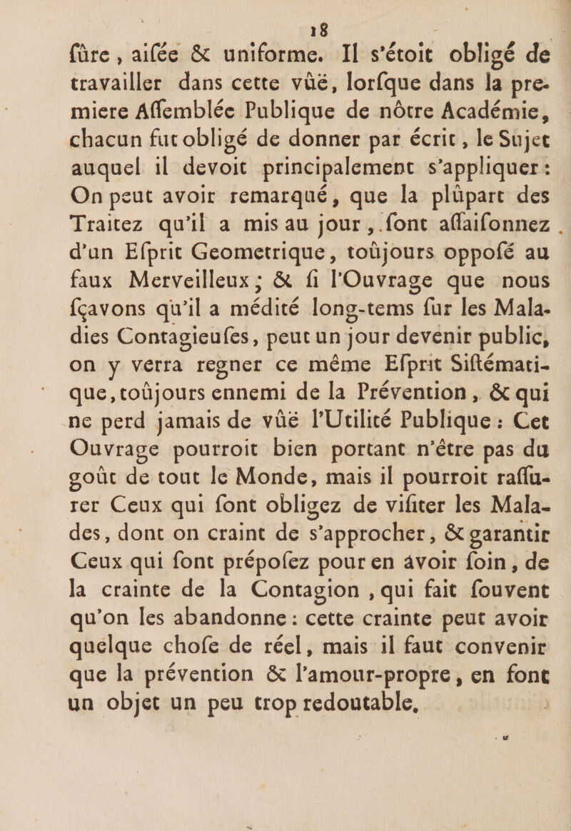 &gt;8 Turc, aifée &amp; uniforme. Il s'étoit obligé de travailler dans cette vûë, lorfque dans la pre¬ mière Aflembléc Publique de nôtre Académie, chacun fut obligé de donner par écrit, le Sujet auquel il devoit principalement s’appliquer : On peut avoir remarqué, que la plûpart des Traitez qu’il a mis au jour, font affaifonnez . d’un Efprit Géométrique, toujours oppofé au faux Merveilleux ; &amp; li l’Ouvrage que nous fçavons qu’il a médité Iong-tems fur les Mala¬ dies Contagieufes, peut un jour devenir public, on y verra regner ce même Efpnt Siftémati- que, toujours ennemi de la Prévention, ôcqui ne perd jamais de vûë l’Utilité Publique : Cet Ouvrage pourroit bien portant n’être pas du goût de tout le Monde, mais il pourroit raflu- rer Ceux qui font obligez de vifiter les Mala¬ des , dont on craint de s’approcher, &amp; garantir Ceux qui font prépofez pour en avoir foin, de la crainte de la Contagion , qui fait fouvent qu’on les abandonne : cette crainte peut avoir quelque chofe de réel, mais il faut convenir que la prévention ôc l’amour-propre, en font un objet un peu trop redoutable. r (£