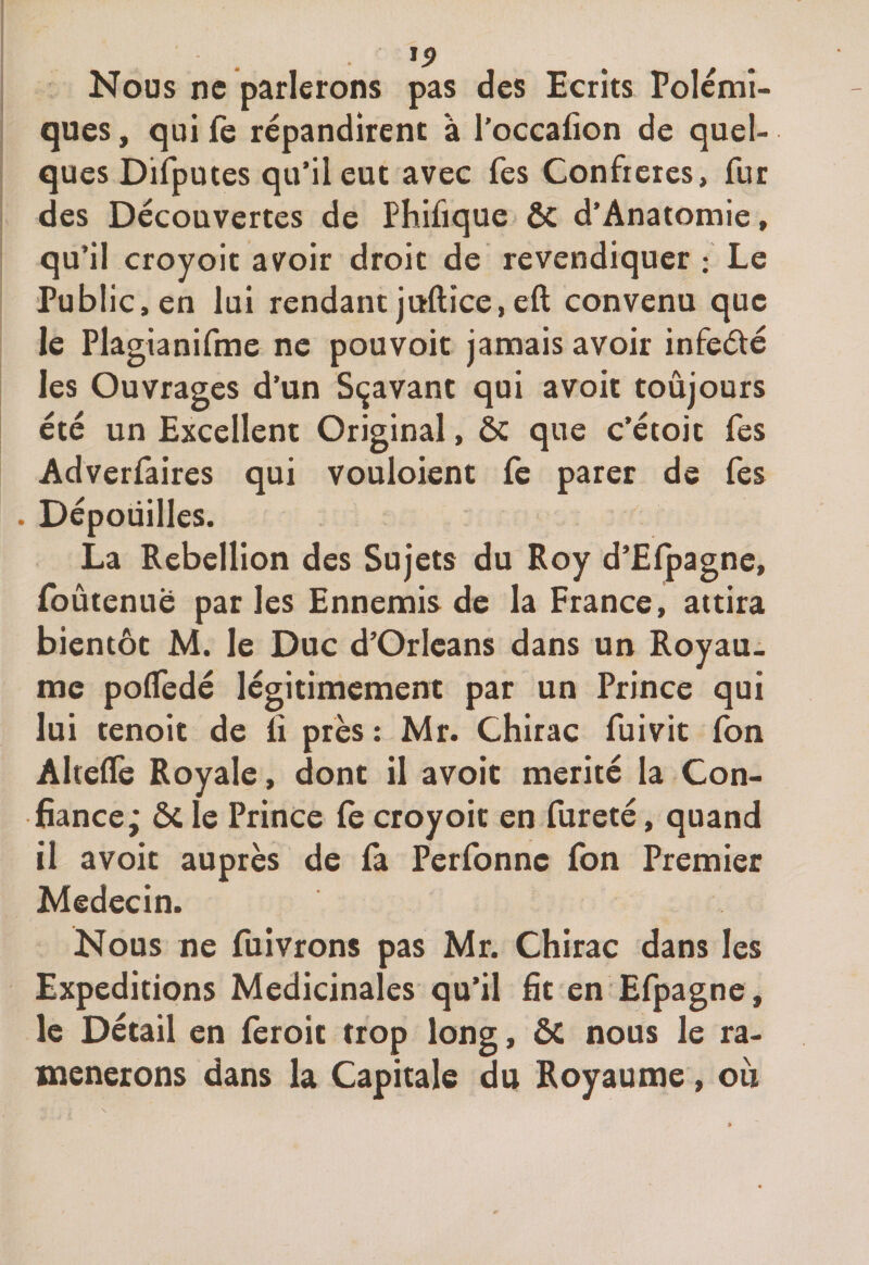 Nous ne parlerons pas des Ecrits Polémi¬ ques , qui fe répandirent à l’occafion de quel¬ ques Difputes qu’il eut avec Tes Confrères, fur des Découvertes de Phifique &amp; d’Anatomie, qu’il croyoit avoir droit de revendiquer : Le Public, en lui rendant jiïftîce,eft convenu que le Plagianifme ne pouvoit jamais avoir infeété les Ouvrages d’un Sçavant qui avoit toujours été un Excellent Original, ôc que c’étoit fes Adverfaires qui vouloient fe parer de fes . Dépouilles. La Rébellion des Sujets du Roy d’Efpagne, foûtenue par les Ennemis de la France, attira bientôt M. le Duc d’Orléans dans un Royau¬ me poifedé légitimement par un Prince qui lui tenoit de li près : Mr. Chirac fuivit fon Alteife Royale, dont il avoit mérité la Con¬ fiance,* &amp; le Prince fe croyoit en fureté, quand il avoit auprès de fe Perfonne fon Premier Médecin. Nous ne fuivrons pas Mr. Chirac dans les Expéditions Médicinales qu’il fit en Efpagne, le Détail en feroit trop long, ÔC nous le ra¬ mènerons dans la Capitale du Royaume, où