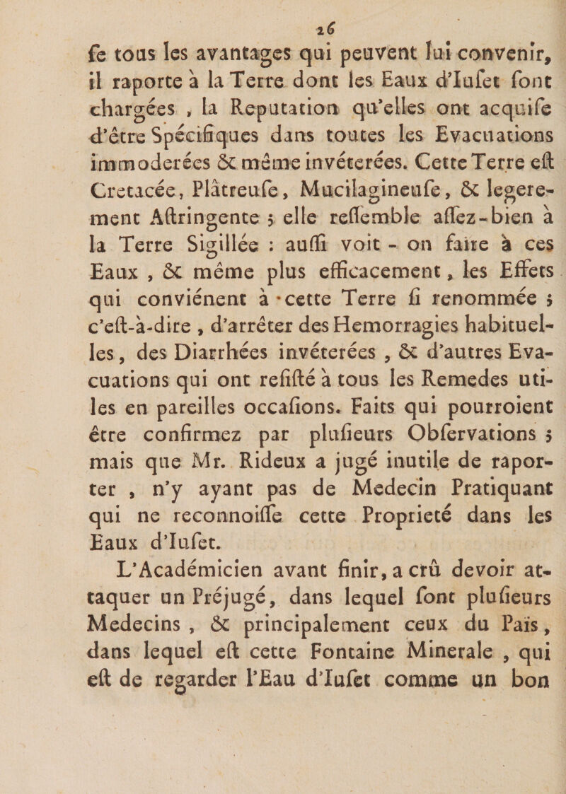 fe tous les avantages qui peuvent lui convenir, il raporte à la Terre dont les Eaux dTufet font chargées , la Réputation qu’elles ont acquife d’être Spécifiques dans toutes les Evacuations immodérées ôc même invétérées. Cette Terre eft Crétacée, Plâtreufe, Mucilagineufe, ôc legere- ment Aftringente 5 elle reflembîe allez-bien à la Terre Sigillée : aulïi voit - on faire à ces Eaux , &amp; même plus efficacement, les Effets qui conviénent à - cette Terre fi renommée î c’eft-à-dire , d’arrêter des Hémorragies habituel¬ les , des Diarrhées invétérées , ôt d’autres Eva¬ cuations qui ont refifté à tous les Remedes uti¬ les en pareilles occafions. Faits qui pourroient être confirmez par plufieurs Obfervations 5 mais que Mr. Rideux a jugé inutile de rapor¬ ter , n’y ayant pas de Médecin Pratiquant qui ne reconnoilfe cette Propriété dans les Eaux d’Iufet. L’Académicien avant finir, a crû devoir at¬ taquer un Préjugé, dans lequel font plufieurs Médecins , ôc principalement ceux du Pais, dans lequel eft cette Fontaine Minérale , qui eft de regarder l’Eau dTufet comme un bon