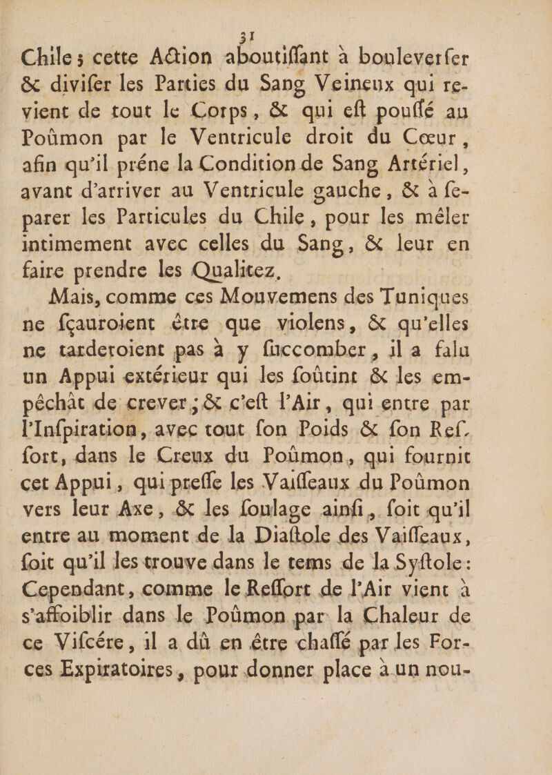 31 Chile 5 cette Aâion aboutiffant à bouleverfer ôc divifer les Parties du Sang Veineux qui re¬ vient de tout le Corps, ôc qui eft pouffé au Poumon par le Ventricule droit du Cœur, afin qu’il préne la Condition de Sang Artériel, avant d’arriver au Ventricule gauche, ôc à fe- parer les Particules du Chile, pour les mêler intimement avec celles du Sang, ôc leur en faire prendre les Qualitez, Mais, comme ces Mouvemens des Tuniques ne fçauroient être que violens, ôc qu’elles ne tarderoient pas à y fuccomber., il a falu un Appui extérieur qui les foûtint ôc les em¬ pêchât de crever jôc c’eft l’Air, qui entre par l’Infpiration, avec tout fon Poids ôc fon Ref- fort, dans le Creux du Poumon , qui fournit cet Appui, qui preffe les Vaiffeaux du Poûmon vers leur Axe, ôc les foulage ainfi, foie qu’il entre au moment de la Diaftole des Vaiffeaux, fort qu’il les trouve dans le tems de la Syftoîe : Cependant, comme le Reffort de l’Air vient â s’affbiblir dans le Poûmon par la Chaleur de ce Vifcére, il a du en être chaffé par les For¬ ces Expiratoires, pour donner place à un nou-