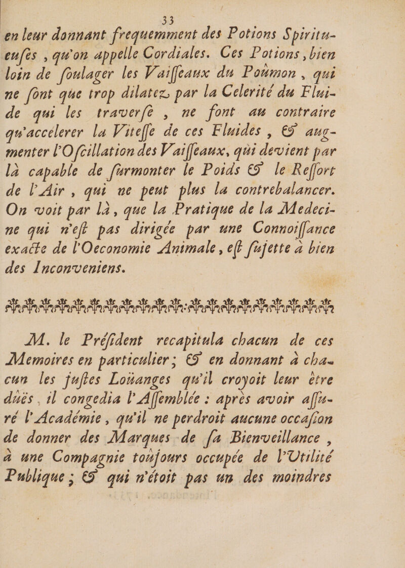 / 33 ' en leur donnant fréquemment des Potions Spiritu- eups , qu'on appelle Cordiales. Ces Potions, bien loin de foulager les JPaiffeaux du Poumon , qui ne font que trop dilatez^ par la Célérité du Flui¬ de qui les traverp , ne font au contraire qu'accelerer la Viteffe de ces Fluides , Çf aug¬ menter l’Opillât ion des V^aijfeaux, qui devient par la capable de fur monter le Poids &amp; le R effort de l’Air , qui ne peut plus la contrebalancer. On voit par là, que la Pratique de la JMedeci- ne qui n'ef pas dirigée par une Connoijfance exacte de l'Oeconomie Animale, ef fujette à bien des Inconveniens. JM. le Prépdent récapitula chacun de ces Mémoires en particulier j &amp; en donnant à cha¬ cun les jujîes Louanges qu’il croyoit leur être dues il congédia l'AJfemblée : après avoir apu¬ ré l’Académie, qu'il ne perdroit aucune occafon de donner des Marques de fa Bienveillance , à une Compagnie toujours occupée de l’Vtilité Publique ; qui n'étoit pas un des moindres