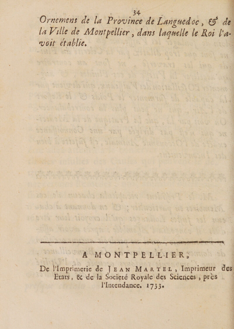 Ornement de la Province de Languedoc, Çjf de la Ville de Montpellier, dans laquelle le Roi l’a- voit établie. j * - » . r » * • —« ' * *■: \ A MONTPELLIER, c - • . , ■ \ , ; f\ - ■. . - ........ (, r . r ... s- De l’Imprimerie <îc Jean Martel, Imprimeur des Etats, 6c de la Société Royale des Sciences , près l’Intendance. 1753.