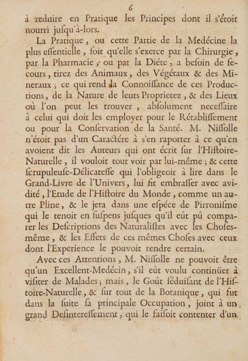 à réduire en Pratique les Principes dont il s’etoit nourri jufqu à-lors. La Pratique, ou cette Partie de la Medécine la plus eflentielle , loit qu elle s'exerce par la Chirurgie , par la Pharmacie / ou par la Diète > a befoin de lè- cours, tirez des Animaux, des Végétaux &amp; des Mi¬ néraux ; ce qui rend Ja Connoiflance de ces Produc¬ tions , de la Nature de leurs Proprietez, ôc des Lieux où Ton peut les trouver , abfolument necelTaire a celui qui doit les employer pour le Rétabliflement ou pour la Conlèrvation de la Santé. M. Niflblle n’étoit pas d’un Caraétére à s’en raporter à ce qu’en avoient dit les Auteurs qui ont écrit fur l’Hiftoire- Naturelle , il vouloir tout voir par lui-même ; &amp;c cette Icrupuleule-Délicatefle qui l’obligeoit à lire dans le Grand-Livre de l'Univers, lui £t embralTer avec avi¬ dité J l’Etude de l'Hiftoire du Monde, comme un au¬ tre Pline, &amp; le jeta dans une elpéce de Pirronilme qui le tenoit en lulpens julques qu’il eût pû compa¬ rer les Delcriptions des Naturaliftes avec les Choîes- même, 6c les Elfets de ces mêmes Choies avec ceux dont l’Experience le pouvoir rendre certain. Avec ces Attentions, M. Niflblle ne pouvoit être qu'un Excellent-Medécin, s’il eût voulu continuer à viflter de Malades j mais, le Goût leduilànt de l'Hif- toire-Naturelle, &amp; fur tout de la Botanique, qui fut dans la fuite là principale Occupation, joint à un. grand Delintereflement, qui le failbit contenter d’un