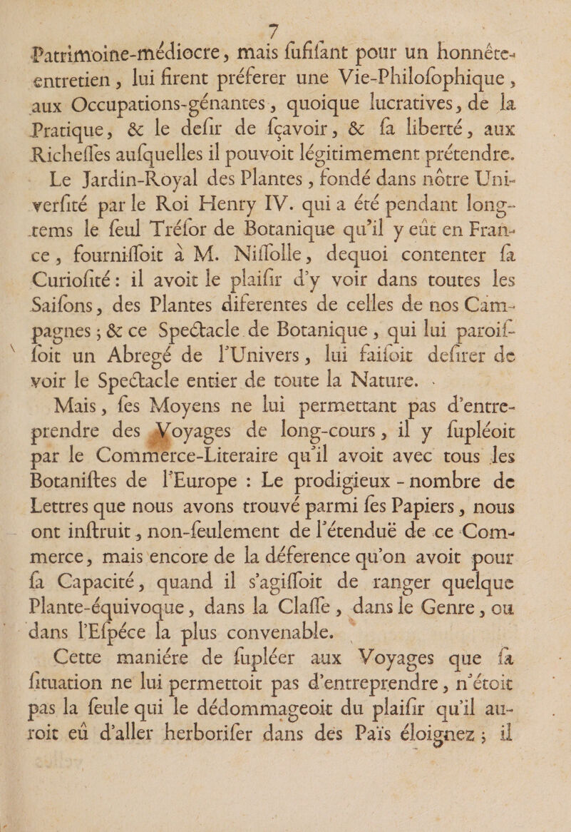Pammoifie-médiocre, mais fufilànt pour un honnétc- entretien, lui firent préférer une Vie-Pliilolôphique , aux Occupations-génantes, quoique lucratives, de la Pratique, &amp; le défit de fçavoir, &amp; la liberté, aux Richell'es aufquelles il pouvoit légitimement prétendre. Le Jardin-Royal des Plantes, fondé dans nôtre Uni- verfité par le Roi Henry IV. qui a été pendant long- -tems le lèul Tréfor de Botanique qu’il y eût en Fran¬ ce , fourniflbit à M. Nillblle, dequoi contenter là Curiofité : il avoit le plaifir d’y voir dans toutes les Sailbns, des Plantes diferentes de celles de nos Cam¬ pagnes ; &amp; ce Speétacle de Botanique , qui lui paroii- îbit un Abrégé de TUnivers, lui faiioit defîrer de voir le Speélacle entier de toute la Nature. Mais, fes Moyens ne lui permettant pas d’entre¬ prendre des ,|(oyages de long-cours, il y fupléoit par le Commerce-Literaire quÛl avoit avec tous les Botaniftes de PEurope : Le prodigieux - nombre de Lettres que nous avons trouvé parmi fes Papiers, nous ont inftruit, non-feulement de fétenduë de ce Com¬ merce , mais encore de la déference qu’on avoit pour fa Capacité, quand il s’agilToit de ranger quelque Plante-équivoque, dans la ClalTe , dans le Genre, ou dans l’Elpéce la plus convenable. Cette manière de fupléer aux Voyages que là lituation ne lui permettoit pas d’entreprendre, n^étoit pas la feule qui le dédommageoit du plaifir qu’il au- roit eu d’aller herborifer dans dés Païs éloignez 5 il
