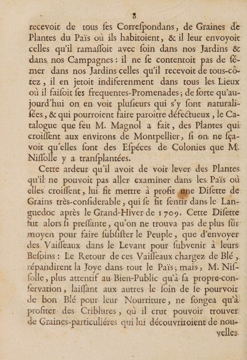recevoic de tous iês Correlpondans, de Graines de Plantes du Pais où ils habitoient, &amp; il leur envoyoit' celles qu’il ramalToit avec loin dans nos Jardins &amp; dans nos Campagnes : il ne fe contentoit pas de fë- mer dans nos Jardins celles qu’il recevoir de tous-cô- tez, il en jetoit indiferenment dans tous les Lieux où il failoit les frequentes-Promenades ^ de lorte qu’au- jourd’hui on en voit pluùeurs qui s’y font naturali- fées y &amp; qui pourroient faire paroître défectueux, le Ca¬ talogue que feu M. Magnol a fait, des Plantes qui croillèiit aux environs de Montpellier, &amp; on ne Iça- voit qu’elles font des Elpéces de Colonies que M. Nilfolîe y a tranlplantées. Cette ardeur qu’il avoir de voir lever des Plantes qu’il' ne pouvoir pas aljer examiner dans les: Païs où elles croilfent,. lui fit mettre a profit une Dilètte de Grains très-confiderable, qui fe fit lèntir dans le Lan¬ guedoc après le Grand-Hiver de 1709. Cette Dilètte £it alors fi prelïànte, qu’on ne trouva pas de plus fur-' moyen pour faire lubfiller le Peuple, que d’envoyer des Vailfeaux dans le Levant pour lubvenir à leurs Befpins : Le Retour de ces Vaiflèaux chargez de Blé répandirent la Jbye dans tout le Païs -, mais, M. Nifi fidle , plus attentif au Bien-Public qu’à là propre-con- lervation, lailîànt aux- autres le foin de le pourvoir de bon Blé pour leur Nourriture, ne fongea qu’a profiter des Criblures, o.ù il crut pouvoir trouver de Graines-particulléres qui lui découvriioient* de nou¬ velles