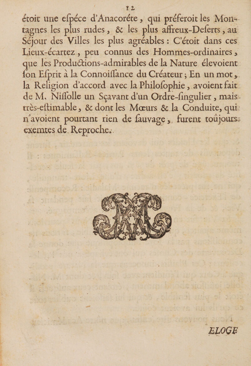 (Ctoit une efpéce d’Anacoréce, qui préferoit les Mon»- tagnes les plus rudes, &amp; les plus alFreux-Deferts, au : Séjour des Villes les plus agréables : C etoit dans ces Lieux-écartez, peu connus des Hommes-ordinaires, que les Produétions-admirables de la Nature élevoient: fon Elprit à la Connoiflance du Créateur j En un mot,, la Religion d’accord avec la Pbilolophie, avoient fait de M, NilTolle un Sçavant d’un Ordre-lîngulier, mais - très-eftimable, &amp;c dont les Mœurs ôc Ja Conduite, qui * n^avoient pourtant rien de làuvagefurent toujours,- exemtes de, Reproche» - ELOGB