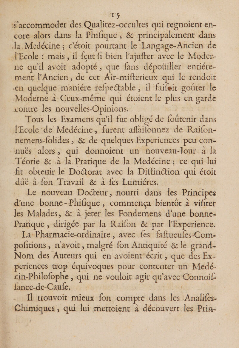 ^s’accommoder des Qualitez-occuîtes qui regnoient en¬ core alors dans la Pliifique, &amp; principalement dans ,1a Medécine 5 cetok pourtant le Langage-Ancien de l’Ecole ; mais, il Içut fi bien l’aiufter avec le Moder¬ ne qu’il avoir adopté, que fiins dépouiller entière¬ ment l’Ancien, de cet Air-mifterieux qui le rendoit en quelque manière relpeétable , il fai{#it goûter le Moderne à Ceux-même qui étoient le plus en garde contre les nouvelles-Opinions. Tous les Examens qu’il fut obligé de fbûtenir dans l’Ecole de Medécine, furent aflailonnez de Railon- nemens-folides, &amp; de quelques Expériences peu con- nuës alors, qui donnoient un nouveau-Tour à la Téorie &amp; à la Pratique de la Medécine ; ce qui lui fit obtenir le Doctorat avec la Diflinétion qui étoit due à( fon Travail &amp; à fès Lumières. Le nouveau Doéteur, nourri dans les Principes d’une bonne- Phifique, commença bientôt à vifiter les Malades, &amp; a jeter les Fondemens d’une bonne- Pratique, dirigée par la Raifon &amp; par l’Experience. La Pharmacie-ordinaire, avec fès faftueufes-Com- pofitions, n’avoit, malgré fbn Antiquité &amp; le grand- Nom des Auteurs qui en avoient écrit, que des Ex¬ périences trop équivoques pour contenter un Medé,- cin-Philofophe, qui ne vouloir agir qu’avec Connoif lance-de-Caufe. ' Il trouvoit mieux fbn compte dans les Analifès- Chimiques, qui lui mettoient à découvert les Pria-