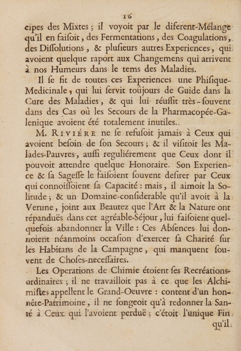 cipes des Mixtes ; il voyoit par le diferent-Mëlangc ■ qull en failbit, des Fermentations, des Coagulations,, dès DiiTolutions, &amp; plulîeurs autres Expériences, qui avoient quelque raport aux Changemens qui arrivent à nos Humeurs dans le tems des Maladies. Il fe fit de toutes ces Expériences une Phifîque- Medicinaleî qui lui fervit toujours dè Guide dans ki Cure des Maladies , &amp; qui lui réufîit très- fbuvent dàns des Cas où les Secours de la Pharmacopée-Ga- lenique avoient été totalement inutiles.. M, Rivière ne fe refufoit jamais à Ceux qui avoient befbin de fon Secours v &amp; il vifitoit les Ma- làdes-Pauvres, auffi régulièrement que Ceux dont il pouvoir attendre quelque Honoraire. Son Expérien¬ ce &amp; fà Sageflè le faifoient fouvent delirer par Ceux qui connoiflbient fa Capacité : mais, il aimoit la So¬ litude -, &amp; un Domaine-confiderable qu’il âvoit a la. Verune, joint aux Beautez que l’Art &amp; la Nature ont répandues dans cet agréable-Séjour, lui faifoient quel-- quefois abandonner la Ville : Ces Abfènces lui don- noient néanmoins occàfîon d’exercer fà Charité fur les Habitans de la Campagne, qui manquent fou- vent de Chofès-neceflaires. - Les Operations .de Chimie étoient fes Recréations- ordinaires ; il ne travail loit pas à ce , que les Alchi- miftes appellent le Grand-Oèuvre : content d’un hon- nête-Patrimoine, il ne fongeoit qu’à redonner la San- qu’iL