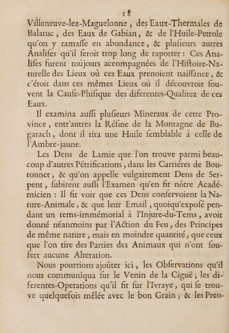^ I î Villeneuve-lez-Maguelonne , des Eaux-Tîiermales de Balaruc , des Eaux de Gabian, &amp;c de l’Huile-Petrole qu’on y ramafTe en abondance, ôc pluueurs autres Ânalifès qu’il lèroit trop long de raporcer : Ces Ana- lifès furent toujours accompagnées de THiftoire-Na- curelle des Lieux où ces Eaux prenoient naiflànce, &amp; c’étoit dans ces mêmes Lieux où il découvroit fou- vent la Caufè-Phifîque des diferentes-Qiialitez de ces Eaux. Il examina aufïi plufieurs Minéraux de cette Pro¬ vince , entr’autres la Réfine de la Montagne de Bu- garacli, dont il tira une Huile fèmblable à celle de l’Ambre-jaune. Les Dens de Lamie que l’on trouve parmi beau¬ coup d’autres Pétrifications, dans les Carrières de Bou¬ tonner, &amp; qu’on appelle vulgairement Dens de Ser¬ pent , fubirent aufli l’Examen qu’en fit nôtre Acadé¬ micien : Il fit voir que ces Dens confervoient la Na¬ ture-Animale 3 Sc que leur Email, quoiqü’expofe pen¬ dant un tems-immémorial à l’Injure-du-Tems, avoir donné néanmoins par PAétion du Feu, des Principes de même nature, mais en moindre quantité, que ceux que l’on tire des Parties des Animaux qui n’ont fbu- fert aucune Alteration. Nous pourrions ajouter ici, les Obfervations qu'il nous communiqua fur le Venin de la Ciguë ; les di- ferentes-Operations qu’il fit fur l’îvraye, qui fe trou¬ ve quelquefois mêlée avec le bon Grain -, &amp; les Preu-