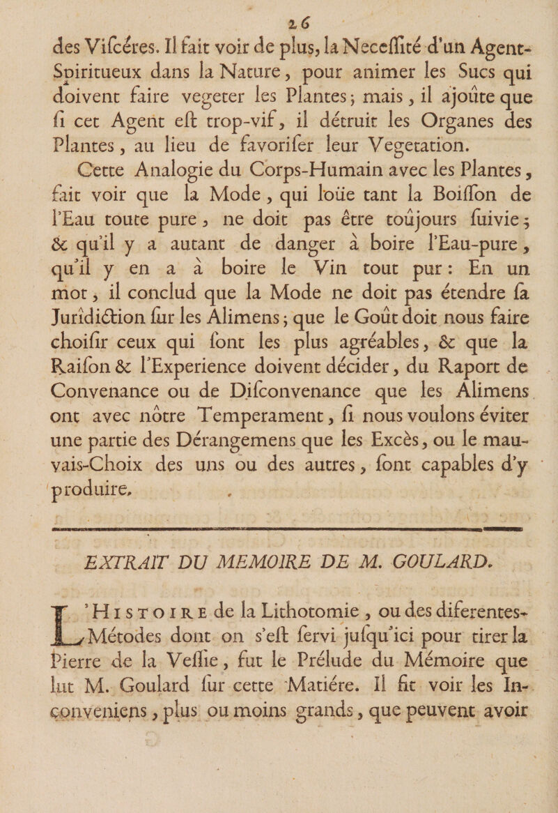 des Vifcéres. Il fait voir de plus, la Neccffité d’un Agent- Spiritueux dans la Nature, pour animer les Sucs qui doivent faire vegeter les Plantes} mais, il ajoute que fl cet Agent eft trop-vif, il détruit les Organes des Plantes, au lieu de favorifer leur Végétation. Cette Analogie du Corps-Humain avec les Plantes, fait voir que la Mode, qui loue tant la BoilTon de l’Eau toute pure, ne doit pas être toujours lîiivie j Ôc qu’il y a autant de danger à boire l’Eau-pure, qu’il y en a à boire le Vin tout pur : En un mot, il conclud que la Mode ne doit pas étendre là Juridiétion fur les Alimens ; que le Goût doit nous faire choifir ceux qui font les plus agréables, 6c que la Raifon &amp; l’Experience doivent décider, du Raport de Convenance ou de Difconvenance que les Alimens ont avec nôtre Tempérament, Ci nous voulons éviter une partie des Dérangemens que les Excès, ou le mau- vais-Choix des uns ou des autres, font capables d’y produire. EXTRAIT DU MEMOIRE DE M. GOULARD, L’Histoire de la Lithotomie , ou des diferentes- Métodes dont on s’ell fervi jufqu’ici pour tirer la Pierre de la Veflie, fut le Prélude du Mémoire que lut M. Goulard lur cette Matière. Il fit voir les In- çonveniens, plus ou moins grands, que peuvent avoir