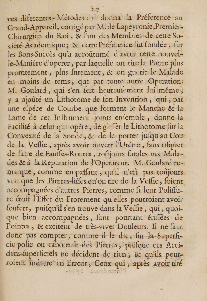 2-7 ces diferentes-Métodes : il donna la Préférence an Grand-Appareil, corrigé par M.de Lapeyronie,Premier-^ Chirurgien du Roi, &amp;c l’un des Membres de cette So- cieté-Academique ; &amp; cette Préférence fut fondée, fur les Bons-Succès qu’a accoutumé d’avoir cette nouvel- le-Maniére d’operer, par laquelle on rire la Pierre plus promtement, plus lurement, St on guérit le Malade en moins de tems, que par toute autre Operation. M. Goulard, qui s’en lert heureulemenc lui-même, y a ajouté un Lithotome de Ion Invention , qui, par une elpéce de Courbe que forment le Manche St la Lame de cet Inlfrument joints enlèmble , donne la Facilité à celui qui opère, de glilTer le Lithotome fur la Convexité de la Sonde, St de le porter julqu’au Cou de la Veflie , après avoir ouvert l’Urétre , làns rilquer de faire de FaulTes-Routes, toujours fatales aux Mala¬ des St à la Réputation de l’Operateur. M. Goulard re¬ marque , comme en paflant, qu’il n’eft pas toujours vrai que les Pierres-liflès qu’on tire de la Veflie, fbient accompagnées d’autres Pierres, comme fi leur Poliflu- re étoit l’Effet du Frotement qu’elles pourroient avoir loufert, puifqu’il s’en trouve dans la Veflie, qui, quoi¬ que bien - accompagnées, font pourtant ériflees de Pointes, St excitent de très-vives Douleurs. Il ne faut donc pas compter, comme il le dit, fixr la Superfi¬ cie polie ou raboteufe des Pierres, puifque ces Acci- dens-fuperfieiels ne décident dç rien j St qu’ils pour¬ roient induire’en Erreur, Ceux qui, après avoir tiré