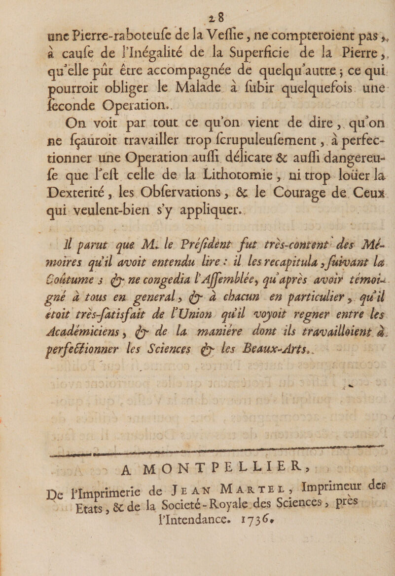 2,8 une Pierre-rabotcuiê de la Veflîe, ne compteroient pas à caufe de l’Inégalité de la Superficie de la Pierre,, qu^’éllepût être accompagnée de quelqu’autre} ce qui pourroit obliger le Malade a fubir quelquefois une îèconde Operation.. On voit par tout ce qu’on vient de dire,, qu^’on ne fçaüroit travailler trop icrupuleulêmentà perfec¬ tionner une Operation aufli délicate &amp; aufii dangereu- fe que feft celle de la Lithotomie, ni trop louer la Dextérité, les Oblervations , ôc le Courage de. Ceux qui veulent-bien s’y appliquer.. Jl parut que. Ml le Préjîdènt fut très-content des Mé¬ moires qu’il avoit entendu lire : il les récapitula yjùivant la Coutume s ^ ne congédia l’Afemblée^ qu après avoir térnoi- gné a tous en general > à chacun en particulier y. quil était très-Jatisfait de l’Union qtiil voyait regner entre les Académiciens, ^ de la manière dont ils travaillaient à,, perfeéîionner les Sciences les Beaux--Art s.,. A MONTPELLIER, De iimprimerle de J e atsT Martel, Imprimeur des Etats, 6c de la Société - Royale des Sciences, près l’Intendance.