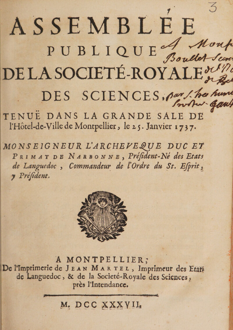 3 ASSEMBLÉE PU B L I Q. U E DE LA SOCIÉTÉ-ROYALE^ DES SCIENCES.*r*. - Axr/h^&amp;am TENUE DANS LA GRANDE SALE DE * l’Hôtel-de-Ville de Montpellier, le i j. Janvier 1737. MONSEIGNEUR L’ARCHEFEJgUE DUC ET F ri m at de Narbonne, Fréjident-Né des Etats de Languedoc , Commandeur de l’Ordre du St. Ejprit s y Fréjident. A MONTPELLIER; De l’Imprimerie de Jean Martel, Imprimeur des Etat# de Languedoc, &amp; de la Societé-Royale des Sciences &gt; près l’Intendance. m .« 1 ■■■ ■ «— ■—&gt;«•&gt;. *■ M. DCC XXXYÎL