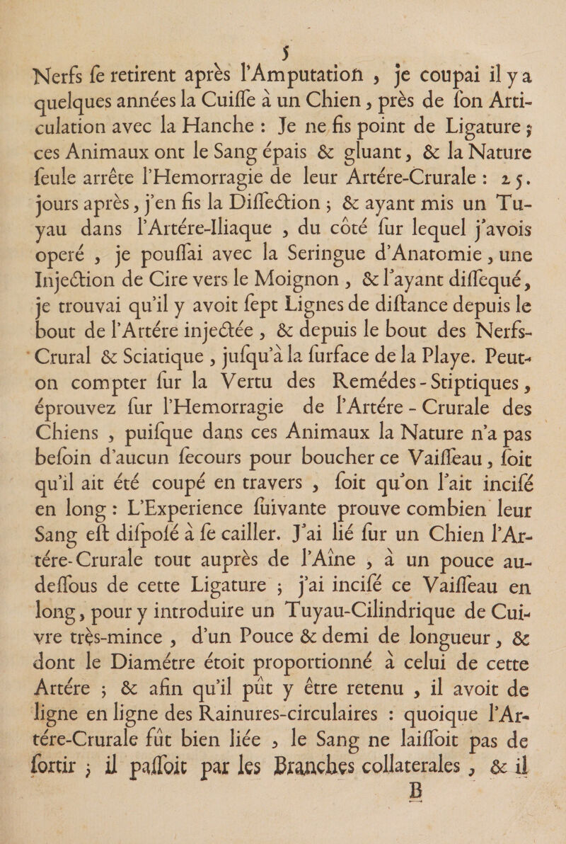 Nerfs fè retirent après l’Amputation , je coupai il y a quelques années la Cuiffe à un Chien, près de fon Arti¬ culation avec la Hanche : Je ne fis point de Ligature ? ces Animaux ont le Sang épais &amp; gluant, Ôc la Nature feule arrête l’Hemorragie de leur Artère-Crurale : 2.5. jours après, j’en fis la Diffeétion 5 &amp; ayant mis un Tu¬ yau dans l’Artére-Iliaque , du côté fur lequel j’avois opéré , je pouffai avec la Seringue d’Anaromie, une Injeétion de Cire vers le Moignon , ôc l’ayant diffequé, je trouvai qu’il y avoit fept Lignes de diftance depuis le bout de l’Artére injeéfée , ôc depuis le bout des Nerfs- Crural ôc Sciatique , jufqu’à la furface de la Playe. Peut- on compter fur la Vertu des Remèdes - Stiptiques, éprouvez fur l’Hemorragie de l’Artére - Crurale des Chiens , puifque dans ces Animaux la Nature n’a pas befôin d’aucun fecours pour boucher ce Vaiffeau, (bit qu’il ait été coupé en travers , foit qu’on l’ait incifé en long : L’Experience fuivante prouve combien leur Sang eft difpofé à fe cailler. J’ai lié fur un Chien l’Ar¬ tére-Crurale tout auprès de l’Ame , à un pouce au- deffous de cette Ligature ; j’ai incifé ce Vaiffeau en long, pour y introduire un Tuyau-Cilindrique de Cui¬ vre très-mince , d’un Pouce ôc demi de longueur, ôc dont le Diamètre étoit proportionné à celui de cette Artère 5 ôc afin qu’il pût y être retenu , il avoit de ligne en ligne des Rainures-circulaires : quoique l’Ar- tére-Crurale fût bien liée } le Sang ne laiffoit pas de fortir &gt; il paifoit par les Branches collaterales, ôc il B