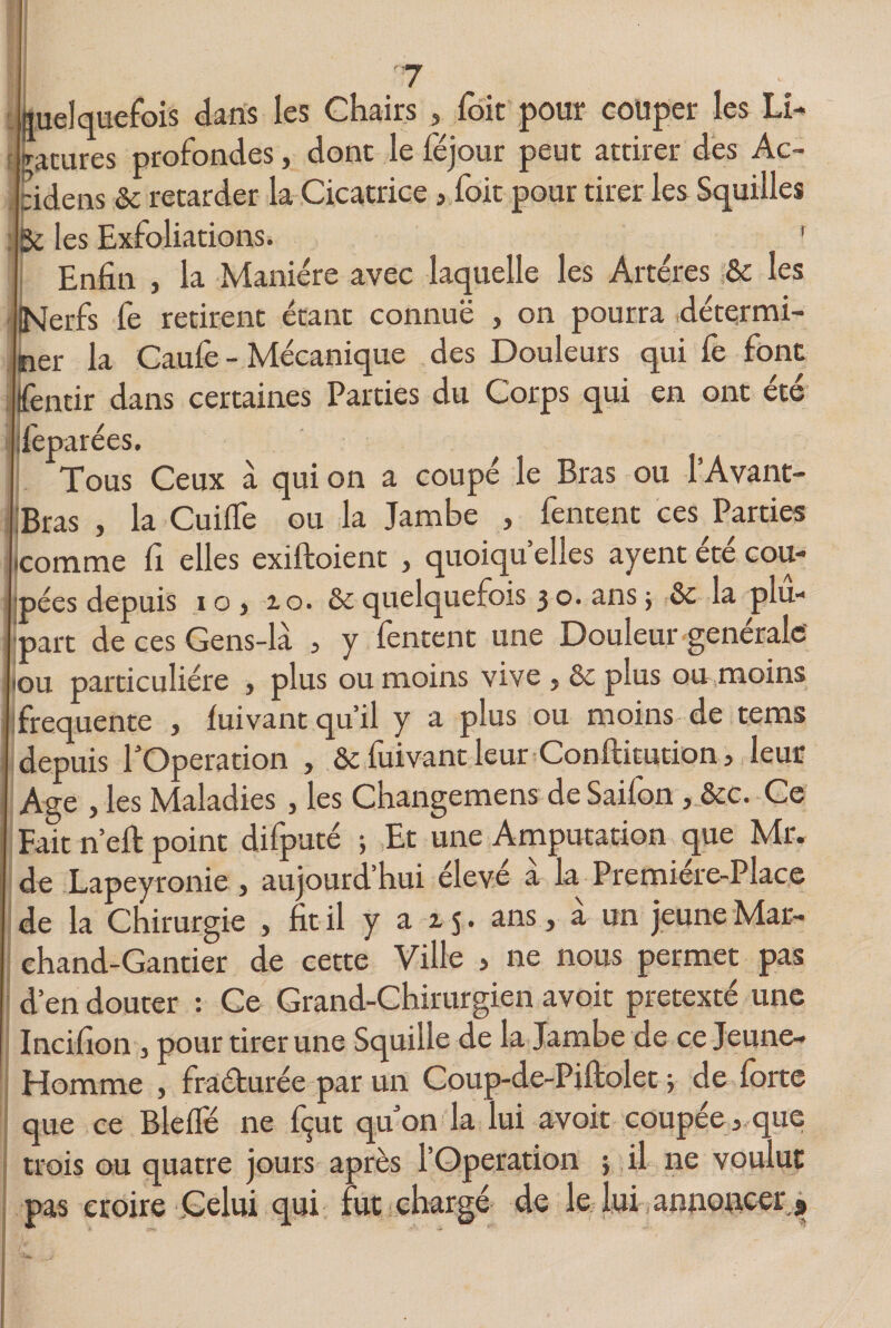 quelquefois dans les Chairs , foit pour couper les li¬ gatures profondes, dont le féjour peut attirer des Ac~ :idens 6c retarder la Cicatrice &gt; foit pour tirer les Squilles Se les Exfoliations. ' Enfin , la Manière avec laquelle les Artères 6c les INerfs fe retirent étant connue , on pourra détermi¬ ner la Caufè - Mécanique des Douleurs qui fe font fentir dans certaines Parties du Corps qui en ont été Ifèparées. Tous Ceux à qui on a coupé le Bras ou l’Avant- Bras , la Cuiffe ou la Jambe , Tentent ces Parties icomme fi elles exiftoient , quoiqu’elles ayent été cou¬ pées depuis i o , 10. 6c quelquefois 3 o. ans ; 6c la plu¬ part de ces Gens-là , y Tentent une Douleur générale (ou particulière , plus ou moins vive , 6c plus ou moins frequente , fuivant qu’il y a plus ou moins de tems depuis l’Operation , Ôc fuivant leur Conftitution, leur Age , les Maladies , les Changemens de Saifon , ôcc. Ce Fait n’eft point difputé 5 Et une Amputation que Mr. de Lapeyronie , aujourd’hui élevé à la Première-Place de la Chirurgie , fit il y a 15. ans, à un jeune Mar¬ chand-Gantier de cette Ville , ne nous permet pas d’en douter : Ce Grand-Chirurgien avoir prétexté une Incifion , pour tirer une Squille de la Jambe de ce Jeune- Homme , fraéturée par un Coup-de-Piftolet ; de forte que ce Blelfé ne fçut qu’on la lui avoir coupée * que trois ou quatre jours après l’Operation ; il ne voulut pas croire Celui qui fut chargé de le lui annoncer s