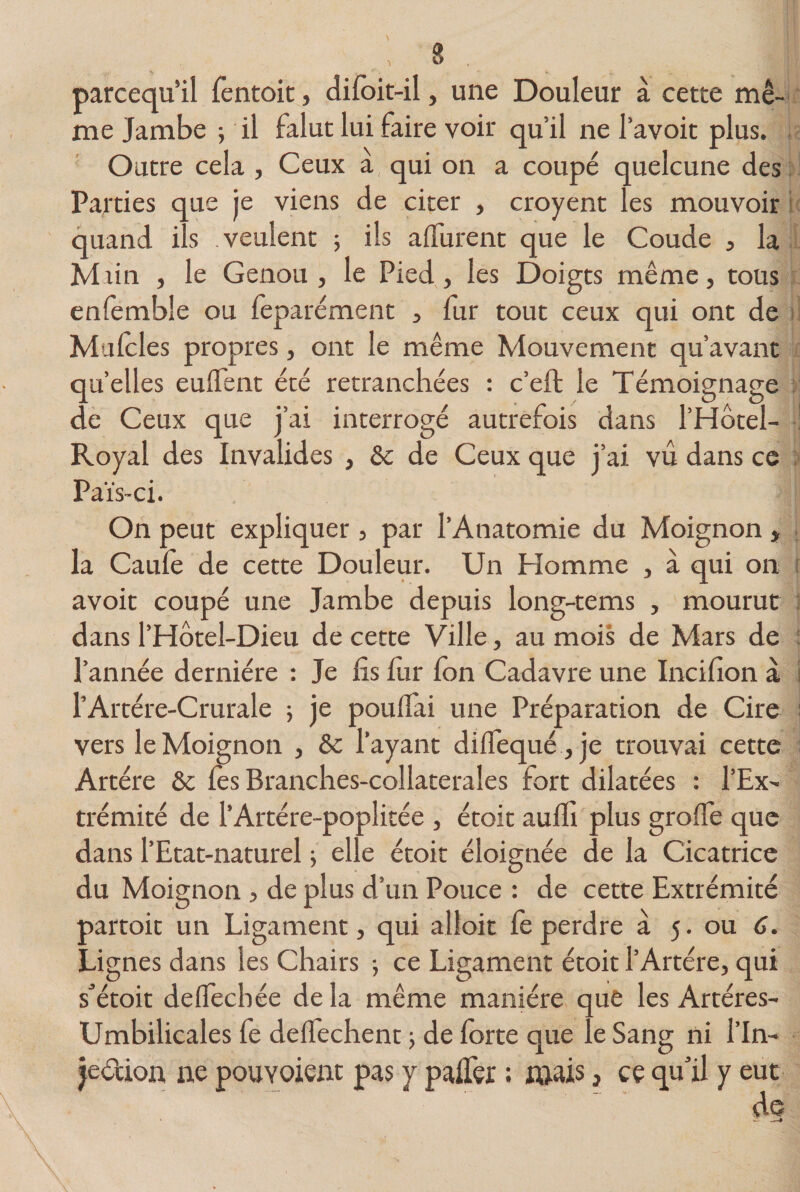 8 parcequ’il fentoit, difoit-il, une Douleur à cette mê¬ me Jambe ; il falut lui faire voir qu’il ne l’avoit plus. Outre cela , Ceux a qui on a coupé quelcune des Parties que je viens de citer , croyent les mouvoir s .veulent ; ils alEurent que le Coude , la » t&lt; quand Miin , le Genou, le Pied, les Doigts même, tous enfembîe ou feparément , fur tout ceux qui ont de Mulcles propres, ont le même Mouvement qu’avant quelles eulfent été retranchées : c’eft le Témoignage de Ceux que j’ai interrogé autrefois dans l’Hôtel- Royal des Invalides , &amp; de Ceux que j’ai vu dans ce Païs-ci. On peut expliquer, par l’Anatomie du Moignon , la Caule de cette Douleur. Un Homme , à qui on avoit coupé une Jambe depuis long-tems , mourut dans l’Hôtel-Dieu de cette Ville, au mois de Mars de l’année dernière : Je fis fur Ion Cadavre une Incifion a l’Artére-Crurale ; je poulfai une Préparation de Cire vers le Moignon , &amp; l’ayant diïfequé ,je trouvai cette Artère 8t lès Branches-collaterales fort dilatées : l’Ex¬ trémité de l’Artére-poplitée , étoit aulfi plus grolfe que dans l’Etat-naturel ; elle étoit éloignée de la Cicatrice du Moignon , de plus d’un Pouce : de cette Extrémité Lignes dans les Chairs ; ce Ligament étoit l’Artère, qui s’étoit delfechée de la même manière que les Artéres- Umbilicales fe delfechent -, de forte que le Sang ni l’in- jeétion ne pouYoient pas y pafler ; mais, ce qu’il y eut de II