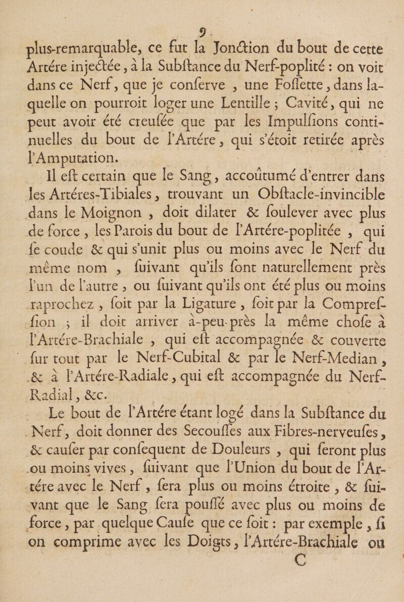 plus-remarquable, ce fut la Jon&amp;ion du bout de cette Artère injeétée, à la Subftance du Nerf-poplité : on voit dans ce Nerf, que je conferve , une Follette, dans la¬ quelle on pourrait loger une Lentille ; Cavité, qui ne peut avoir été creufée que par les Impullîons conti¬ nuelles du bout de l’Artére, qui s’étoit retirée après l’Amputation. Il eft certain que le Sang, accoutumé d’entrer dans les Artéres-Tibiales, trouvant un Obftacle-invincible dans le Moignon , doit dilater &amp; foulever avec plus de force , les Parois du bout de l’Artére-poplitée , qui fe coude &amp; qui s’unit plus ou moins avec le Nerf du même nom , fuivant qu’ils lont naturellement près l’un de l’autre , ou fuivant qu’ils ont été plus ou moins raprochez , foit par la Ligature , foit par la Compref- fi on ; il doit arriver à-peu- près la même choie à l’Artère-Brachiale , qui eft accompagnée &amp; couverte fur tout par le Nerf-Cubital &amp; par le Nerf-Median , 8c à l’Artére-Radiale, qui eft accompagnée du Nerf- Radial , &amp;c. Le bout de l’Artére étant logé dans la Subftance du Nerf, doit donner des Secouifes aux Fibres-nerveufès, 8c caufèr par confequent de Douleurs , qui feront plus .ou moins vives, fuivant que l’Union du bout de l’Ar¬ tère avec le Nerf, fera plus ou moins étroite , 8c fui¬ vant que le Sang fera pouffé avec plus ou moins de force, par quelque Caufe que ce foit : par exemple, û on comprime avec les Doigts, l’Artére-Brachiale ou C