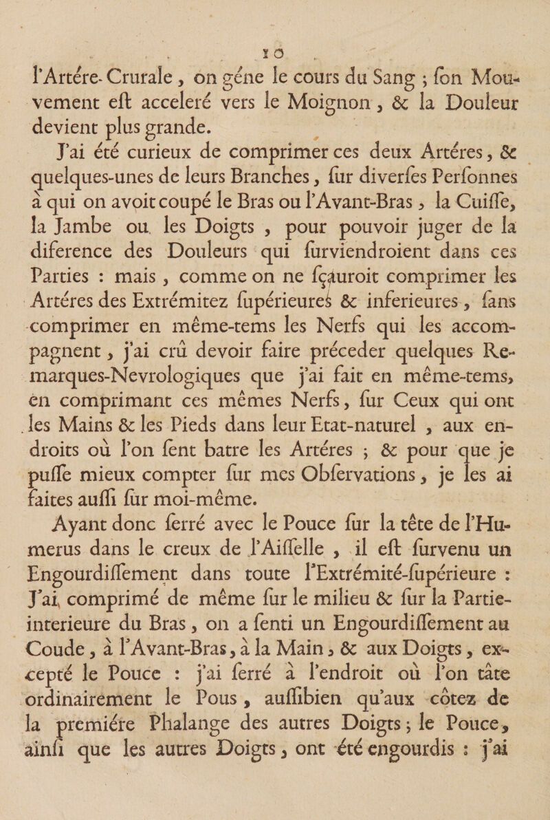 l’Artére- Crurale, on gène le cours du Sang ; (on Mou¬ vement eft accéléré vers le Moignon, &amp; la Douleur devient plus grande. J’ai été curieux de comprimer ces deux Artères, Sc quelques-unes de leurs Branches, lur diverlès Perlonnes a qui on avoit coupé le Bras ou l’Avant-Bras, la Guide, la Jambe ou. les Doigts , pour pouvoir juger de la diference des Douleurs qui fur viendraient dans ces Parties : mais, comme on ne fç^uroit comprimer les Artères des Extrémitez fupérieureâ 6c inferieures, fans comprimer en même-tems les Nerfs qui les accom¬ pagnent , j’ai crû devoir faire précéder quelques Re- marques-Nevrologiques que j’ai fait en même-tems, en comprimant ces mêmes Nerfs, fur Ceux qui ont les Mains 6c les Pieds dans leur Etat-naturel , aux en¬ droits où l’on lent batre les Artères ; 6c pour que je pulfe mieux compter fur mes Oblervations, je les ai faites aulfi lùr moi-même. Ayant donc ferré avec le Pouce fur la tête de l’Hu- merus dans le creux de J’Ailïelle , il eft lurvenu un Engourdilfement dans toute l’Extrémité-lupérieure : J’ai, comprimé de même lur le milieu 6c lur la Partie- interieure du Bras, on a fenti un Engourdilfement au Coude, à l’Avant-Bras, à la Main , 6c aux Doigts, ex¬ cepté le Pouce : j’ai ferré à l’endroit où l’on tâte ordinairement le Pous , aulïibien qu’aux cotez de la première Phalange des autres Doigts ; le Pouce, ainli que les autres Doigts, ont été engourdis : j’ai