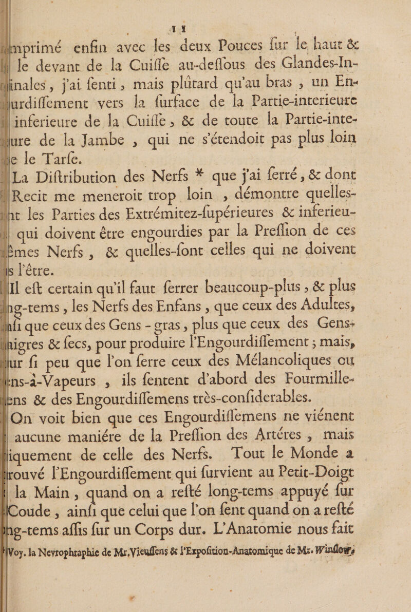 imprimé enfin avec les deux Pouces fur le. naut &amp; i le devant de la Cuifie au-deflous des Giandes-In- ûnales, j’ai fend, mais plûtard qu’au bras , un En-* iurdidement vers la furface de la Partie-interieurc jj: inferieure de la Cuiile, ôc de toute la Partie-inte- iiure de la Jambe , qui ne setendoit pas plus loin :e le Tarie. La Diftribution des Nerfs * que j’ai ferré, Ôc dont Récit me meneroit trop loin , démontré quelles- it les Parties des Extrémitez-fupérieures ôc inferieu- | qui doivent être engourdies par la Preflion de ces Tmes Nerfs, ôc quelles-font celles qui ne doivent is l’être. Il eft certain qu’il faut ferrer beaucoup-plus, &amp; plus ng-tems, les Nerfs des Enfans , que ceux des Adultes, nfi que ceux des Gens - gras, plus que ceux des Gens- iftigres ôc fecs, pour produire l’EngourdifTement -, mais, ; îur fi peu que l’on ferre ceux des Mélancoliques ou i ns-à-Vapeurs , ils (entent d’abord des Fourmille-* isns ôc des EngourdifTemens très-confiderables. | Qn voit bien que ces EngourdifTemens ne viénent : aucune manière de la Preflion des Arteres , mais fiiquement de celle des Nerfs. Tout le Monde a 'trouvé T’EngourdifTement qui fur vient au Petit-Doigt i la Main, quand on a refté long-tems appuyé fur [Coude , ainfi que celui que Ton fent quand on a refté mg-tems afïis fur un Corps dur. L’Anatomie nous fait la Nevrophraphic de &amp; l’EipofiüQa-Ànatomi^ue de Us* Winüow*